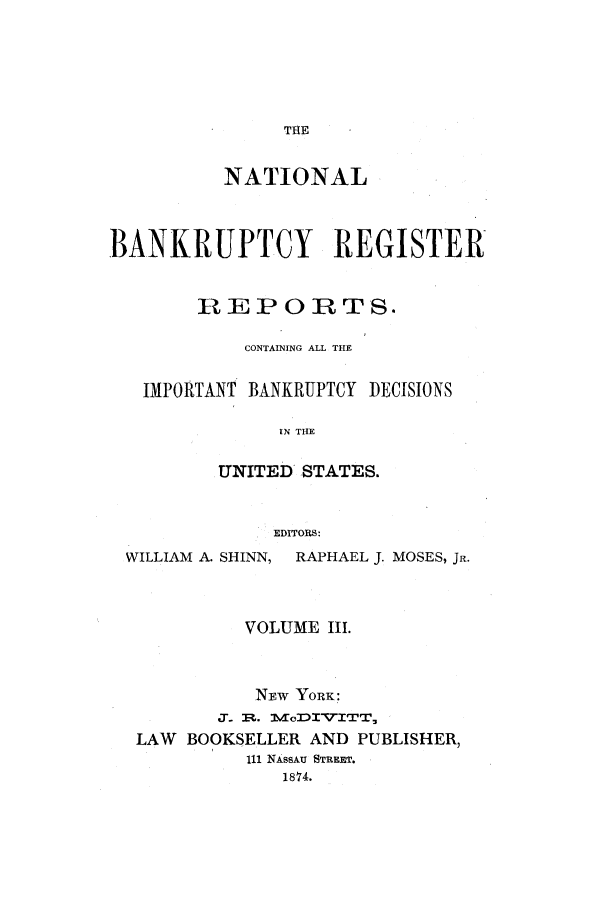handle is hein.bank/nbaregstwo0003 and id is 1 raw text is: THE

NATIONAL
BANKRUPTCY REGISTER
REPORTS.
CONTAINING ALL THE
IMPORTANT BANKRUPTCY DECISIONS
IN THE
UNITED STATES.
EDITORS:
WILLIAM A. SHINN, RAPHAEL J. MOSES, JR.
VOLUME III.
NEw YORK:
LAW BOOKSELLER AND PUBLISHER,
111 NAssAu STREET.
1874.


