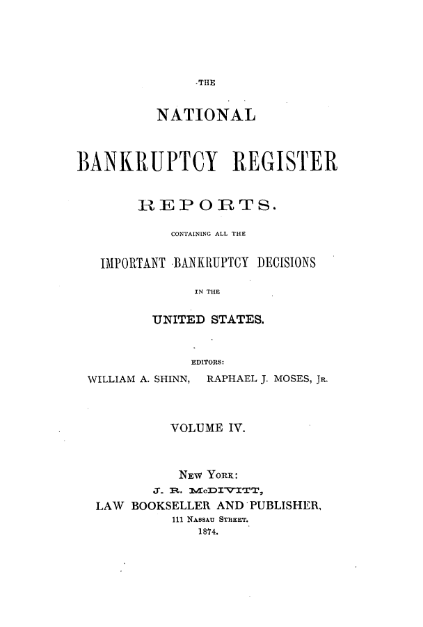 handle is hein.bank/nbaregstwo0004 and id is 1 raw text is: -THlE

NATIONAL
BANKRUPTCY REGISTER
REPORTS.
CONTAINING ALL THE
IMPORTANT BANKRUPTCY DECISIONS
IN THE
UNITED STATES.
EDITORS:
WILLIAM A. SHINN, RAPHAEL J. MOSES, JR.
VOLUME IV.
NEW YORK:
M.t1. 1V~o'DI-'ITT,
LAW BOOKSELLER AND PUBLISHER,
111 NASSAU STREET.
1874.


