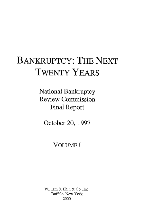 handle is hein.bank/nbrc0001 and id is 1 raw text is: BANKRUPTCY: THE NEXT
TWENTY YEARS
National Bankruptcy
Review Commission
Final Report
October 20, 1997
VOLUME I
William S. Hein & Co., Inc.
Buffalo, New York
2000


