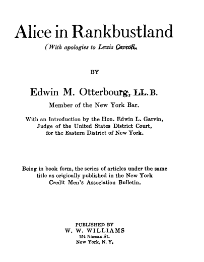 handle is hein.bank/nrdw0001 and id is 1 raw text is: 



Alice in Rankbustland

         (With apologies to Lewis GmoR.



                       BY


     Edwin M. Otterbourg, LL.B.

          Member of the New York Bar.

   With an Introduction by the Hon. Edwin L. Garvin,
       Judge of the United States District Court,
         for the Eastern District of New York.




  Being in book form, the series of articles under the same
       title as originally published in the New York
          Credit Men's Association Bulletin.





                  PUBLISHED BY
               W. W. WILLIAMS
                   154 Nassau St.
                   New York, N. Y.



