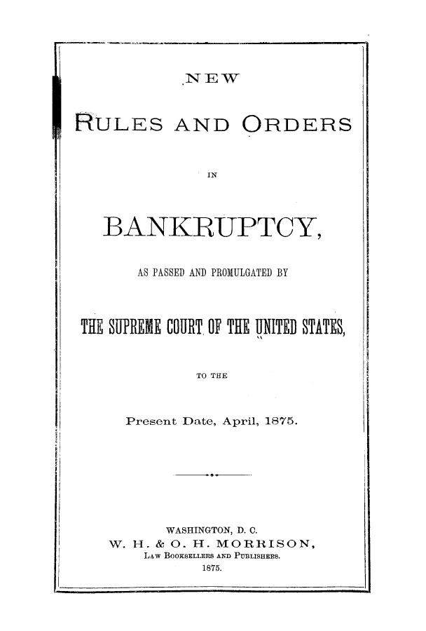 handle is hein.bank/nruprco0001 and id is 1 raw text is: NEW

RULES AND

ORDERS

IN

BANKRUPTCY,
AS PASSED AND PROMULGATED BY
THE SUPREME COURT OF THE UNITEB STATES,
TO THE
Present Date, April, 1875.

WASHINGTON, D. C.
W. H. & 0. H. MORRISON,
LAw BOOKSELLERS AND PUBLISHERS.
1875.



