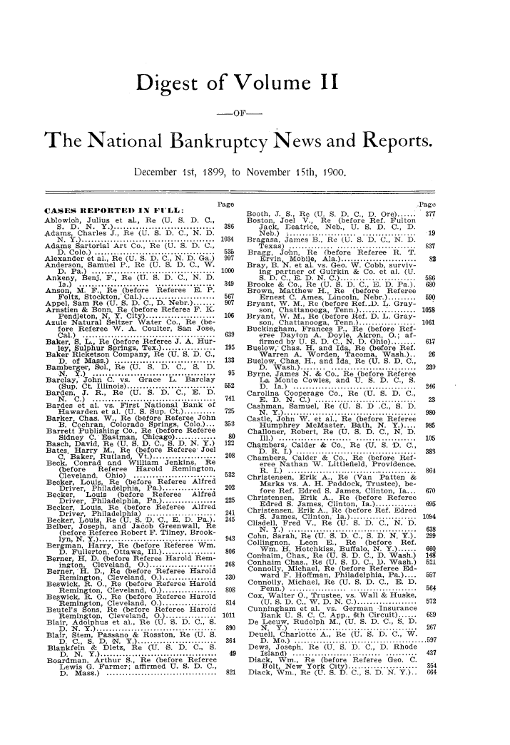 handle is hein.bank/ntlbknpts0002 and id is 1 raw text is: Digest of Volume IL
-OF-
The National Bankruptcy News and Reports.

December 1st, 1899, to November 15th, 1900.

CASES IEI'ORTED IN FILL:
Ablowich, Julius et al., Re (U. S. D. C.,
S .  D .  N .  Y .)  ...............................
Adams, Charles J., Re (U. S. D. C., N. D.
IT.  Y .) ................................ ........
Adams Sartorial Art Co., Re (U. S. D. C.,
D .  C olo.)  ...................... ...............
Alexander et al., Re (U. S. D. C., N. D. Ga.)
Anderson, Samuel P., Re (U. S. D. C., W.
D .  P a.)  .......................................
Ankeny, Benj. F.. Re (U. S. D. C., N. D.
Ia .)  ...................... ...................
Anson, M. F., Re (before         Referee    E. P.
Foltz, Stockton, Cal.) .......................
Appel, Sam    Re (U. S. D. C., D. Nebr.) .......
Arnstien & Bonn, Re (before Referea F. I.
Pendleton, N. Y. City) ......................
Azule Natural Seltzer Water Co., Re (be-
fore Referee W. A. Coulter, San Jose,
C al.)  ..........................................
Baker. S. L., Re (before Referee J. A. Hur-
ley, Sulphur Springs, Tex.) .................
Baker Ricketson Company, Re (U. S. D. C.,
D .  of  M ass.)  ................................
Bamberger, Sol., Re (U. S. D. C., S. D.
N. Y.)......................'....a'
Barclay, John     C. vs.    Grace     LY Barclay
(Sup.  Ct.  Illinois) ............................
Barden, J. R., Re        (U. S. D. C., E. D.
N .  C .)  .......................................
Bardes et al. vs. First National Bank of
Hawarden et al. (U. S. Sup. Ct ..........
Barker, Chas. W., Re (before Referee John
H. Cochran. Colorado Springs, Colo.)...
Barrett Publishing Co., Re (before Referee
Sidney C.- Eastman, Chicago) .............
Basch, David, Re (U. S. D. C., S. D. N. Y.)
Bates. Harry M., Re (before Referee Joel
C. Baker, Rutland, Vt.) ....................
Beck, Conrad      and   William    Jenkins,    Re
(before    Referee     Harold    Remington,
Cleveland, Ohio)      .......................
Becker, Louis, Re (before Referee Alfred
Driver, Philadelphia, Pa.) .................
Becker,     Louis    (before   Referee     Alfred
Driver, Philadelphia, Pa.) .................
Becker, Louis, Re (before Referee Alfred
Driver, Philadelphia) ......................
Becker, Louis, Re (U. S. D. C.. E. D. Pa.).
Beiber, Joseph, and Jacob Greenwall, Re
(before Referee Robert F. Tilney, Brook-
lyn,  N .  Y .) .....................................
Bergman, Harry, Re (before Referee Win.
D. Fullerton, Ottawa, Ill.) .................
Berner, H. D. (,before Referee Harold Rem-
ington,   Cleveland.   0.) .....................
Berner,'H. D., Re (before Referee Harold
Remington, Cleveland, 0.) .................
Beswick, R. 0., Re (before Referee Harold
Remington, Cleveland, 0.) .................
Beswick, R. 0., Re (before Referee Harold
Remington, Cleveland, 0.) .................
Beutel's Sons, Re (before Referee Harold
Remington, Cleveland, 0.) ................
Blair, Adolphus et al., Re (U. S. D. C., S.
D .  N .  Y .) ......................................
Blair, Stem, Passano & Rosston, Re (U. S.
D. C., S. D. N. Y.)      ....................
Blankfein    &  Dietz, Re     (U. S. D. C. S.
D .  N .  Y .) .....................................
Boardman, Arthur S., Re (before Referee
Lewis G. Farmer; affirmed U. S. D. C.,
D .  M ass.)  ...................................

Booth, J. S., Re (U. S. D. C., D. Ore) .....           377
Boston, Joel V., Re         (before Ref. Fulton
386        Jack, Leatrice, Neb., U. S. D. C., D.
Neb.) ..............    .............19
1034    Bragasa, James B., Re (U. S. D. C., N. D.
T exas)  .............. .........................  837
535    Bragg, John, Re         (before   Referee    R. T.
997        Ervin, Mobile, Ala.) ........................      82
Bray, B. N. et al. vs. Geo. W. Cobb, surviv-
1000       ing partner of Guirkin &        Co. et al. (U.
S. D. C., E. D  . N . C.) ........................  586
349    Brooke & Co., Re (U. S. D. C., E. D. Pa.).             680
Brown, Matthew        H., Re    (before    Referee
567        Ernest C. Ames, Lincoln, Nebr.) .........         590
907    Bryant, W. M., Re (before Ref..D. L. Gray-
son, Chattanooga, Tenn.) .................. 1058
106    Bryant, W. M., Re (before Ref. D. L. Gray-
son, Chattanooga, Tenn.) .................. 1061
Buckingham, Frances P., Re (before Ref-
639       eree Dayton      A. Doyle, Akron, 0.; af-
firmed by U. S. D. C., N. D. Ohio) ........        61-7
195    Buelow,- Chas. H. and Ida, Re (before Ref.
Warren A. Worden, Tacoma, Wash.)..                  26
133    Buelow, Chas. H., and Ida. Re (U. S. D. C.,
D.  W  ash.) ........ ..........................   23)
95    Byrne, James N. &       Co., Re (before Referee
La Monte Cowles, and U. S. D. C., S.
552        D .  Ia.)  .............. ........................  246
Carolina Cooperage Co., Re (U. S. D. C.,
741       E .  D .  N .  C.)  ................................  23
Cashman, Samuel, Re (U. S. D             C., S. D.
725        N .  Y .) ..........................................  980
Castle, John WV. et al., Re (before Referee
353        Humphrey      McMaster. Bath, N. Y.)....          985
Challoner, Robert, Re (U. S. D. C., N. D.
80        Ill.)  ....................... ...................  105
122    Chambers,. Calder &       Co.. Re (U. S. D. C.,
D .  R .  I.)  ......................................  383
208    Chambers, Calder &        Co., Re (before Ref-
eree Nathan W. Littlefield, Providence,
R .  I.)  ..........................................  864
532    Christensen, Erik A., Re (Van           Patten    &
Marks vs. A. H. Paddock, Trustee), be-
202        fore Ref. Edred S. James, Clinton, Ia...          670
225    Christensen, Erik      A., Re (before Referee
Edred S. James, Clinton, Ia.) .............        695
241    Christensen, Erik A., Re (before Ref. Edred
245        S. James, Clinton, la.) ..................... 1094
Clisdell, Fred V., Re (U. S. D. C., N. D.
N .  Y .)  .........................................  638
943    Cohn, Sarah, Re (U. S. D. C., S. D. N. Y.).           299
Collingnon,     Leon    E.,   Re    (before    Ref.
806        Win. H. Hotchkiss. Buffalo. N. Y.) .....          66Q
Conhaim, Chas., Re (U. S. D. C., D. Wash.)            148
268    Conhaim    Chas., Re (U. S. D. C.. D. Wash.)          521
Connolly, Michael, Re (before Referee Ed-
330        ward F. Hoffman, Philadelphia, Pa.)....           557
Connolly, Michael, Re (U. S. D. C., E, D.
808        P enn.)  .................. .....................  564
Cox, Walter 0., Trustee, vs. Wall & Huske,
814        (U. S. D. C., W. D. N. C.) ...................    572
Cunningham et al. vs. German Insurance
1011        Bank U. S. C. C. App., 6th Circuit) ......        689
De Leeuw, Rudolph M., (U. S. D. C., S. D.
890        N .  Y .)  .......................................  267
Deuell, Charlotte A., Re (U. S. D. C., W.
361        D .  M o.)  .......................................... 597
Dews, Joseph, Re (U. S. D. C., D. Rhode
49        Island) .................................. 437
Diack, Win., Re (before Referee Gao. C.
Holt, New    York City) ......................   354
821    Diack, Win., Re (U. S. D. C., S. D. N. Y.).,          664


