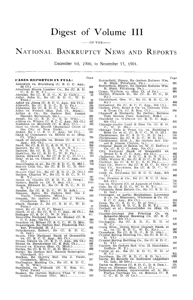 handle is hein.bank/ntlbknpts0003 and id is 1 raw text is: Digest of Volume III
--O1 THE-
NATIONAL, BANKRUPTCY NEWS AND REPORTS

December 1st, 1900, to November 15, 1901.

IASENI IEPORITED IN FULL:
Ablowich vs. Stursburg (U. S. C. C. App.,
2d  C t.)  ........................................
Abraham Steers Lumber Co., Re (U. S. D.
C .,  S.  D .  N .  Y .) ..............................
Abrams, Re (U. S. D. C., N. D. Calif.).
Adler, John      G., Re    (U. S. D. C., W. D.
T en n .)  .......................................
Adler vs. Jones (U. S. C. C. App., 6t.h Ct.)..
Albrecht, Re (U. S. D. C., i. D. Pa.) .......
Alderson, Re (U. S. D. C., D. WT. Va.) ......
Allen vs. French (Sup. Jud. Ct., Mass.)..
Arline    &   Co.,   Re    (before    Ref.    Joseph
Ganahl, Savannah, Ga.) ....................
Arndt, Re     (U. S. D. C.,      ,. D.    WVis.) .....
Atkins vs. Wilcox (U. S. C. Q. App., 5th Ct.)
Audubon vs. Shufeldt (U. S. Sup. Ct ......
Baer vs. (Irell. Sheriff (Municipal Court of
the   City   of New      York) ..................
Baker, Re ( IT. S. C. C. App., 1st Ct.) ....
Bank of Commerce vs. Elliott et al. (Sup.
C t.  W is.)  ..................................
Bank of Greenville vs. Bruce (U. S. C. C.
A pp.,  4th  Ct.) ................................
Bard, Re (U. S. D. C., S. D. N. Y.) ............
Barrett, Re (U      S. D. C., S. D. N. Y.) ......
Barrow, Re (U. S. D. C., W. D. Va.) ......
Bashline, Re (U. S. D. C., W. D. Pa.) .......
Bates, Edward G., Re (U. S. D. C., D. Ct.)..
Bear et al. vs. Chase (U. S. C. C. App., 4th
C t.)  ...........................................
Beauchamp et al., Re (U. S. D. C., D. Md.).
Beaver Coal Co., Re (U. S. D. C., D. Ore-
o  l' !)  ...........................................
Bcaver Coal Co., Re (U. S. D. C., D. Ore.)
Becker, Charles NV., Re (U. S. D. C., N. D.
N     .   .)  ......................... ...............
lBeers vs. I fanlin (U. S. D. C., D. Oreg.)..
lielden, Smith vs. (N. Y. Sup. Ct.) ..........
Ilemis, Edward I., Re (U. S. D. C., N. D.
N .  Y .)  ........................................
Bender, Re (U. S. D. C., W. D. Ark.) ......
Bisazza, Spiro, Re         (before    Ref. Ole      J.
Vaule, Crookston,         Minn.) ................
Bisazza, Re       (before   Ref. Ole      J. Vaule,
Crookston,     M inn.)   .........................
Black, George J., Re (U. S. D. C., WvV. D.
P en n .)  ........................................
Blair, Re (U. S, D. C.. Mass.) ............
Jiloch, et al., Re (U. S. C. C. App., 2d Ct.)..
Bolinger (U. S. D. C.. W. D. Pa.) .............
Boonville National Bank vs. Blakey (U. S.
C. C. A  pp., 7th  Ct    ...........................
Bracken vs. Milner (U. S. C. C., W. D. Mo).
Braeutigam, Re (before Ref. Frederick Par-
ker, Freehold, N. J.) .......................
Brinckmann, Robert,          Re    (U.   S.  D.    C.,
D .  Ind.)  ......................................
Bruce, City National Bank of Greenville
vs. (U. S. C. C. App., 4th Ct.) .........
Bruce, Owens vs. (U. S. C. C. App., 4th Ct.)
Bryan vs. Bernheimer (U. S. Sup. Ct.) ......
Bzryant vs. Kinyon (Sup. Ct. Mich.) ..........
Burka, Re (U. S. D. C., E. D. Mo.)...........
Burke, Re (before Ref. Harold Remington,
C leveland,   0 .)  ...............................
Burkee,     Re   (before    Ref.    Ole   J. Vaule,
Crookston,    M  inn.) ...........................
Burlington Malting Co., Re (U. S. D. C.,
E. D. Wis.) ..............................
Burnham       vs.  Pidcock     (N. Y. Sup.        Ci.,
T rial  T erm )   ......................  ..........
Bussey, Re (before Referee Thos. T. Crit-
tenden, Kansas        City, Mo.) ..............

Butterfield, Henry, Re (before Referee \Vm.
R. Blair, Pittsburg, Pa.) .............
Butterfield, Henry, Re (before Referee Win.
R. Blair, Pittsburg, Pa.) ...................
Camp, Wallace, vs. (Sup. Ct. of Pa.).
Carley, Francis D., Re (U. S.. D. C., D.
IK y .)  ...........................................
Carmichael, Geo. \V., Re (U. S. D. C., D.
K y .)  ...........................................
Carpenter, Re (U. S. C. C. App., 5th Ct.)..
Carson, Pirie, Scott & Co. vs. Chicago Title
& Trust Co. (U. S. Sup. Ct.) ..............
Chasnoff &     Richards, Re (before Referee
Tom    Benton Carr, 1K:earney, Neb.) ....
Chatfield vs. O'Dwyer (U. S. C. C. App.,
8th  C t )  .......................................
Chicago-Jopliu     Lead &    Zinc Co. (U. S. D.
C .,  W\V .  D .  M o.).... -........................
Chicago Title & Trust Co. vs. Roebling's
Sons Co. et al. (U. S. C. C., N. D. llh)..
Christensen, lie (1w. S. D. C., N. D. ]a.)....
Christensen, Re (U. S. D. C., N. D. Ia.)....
Christensen, Erik A., Re (before lt'. Ed-
red S. James, Clinton, Ia.) .................
Citizens' Bank of Salem vs. V. C. DePauw
Co. (U. S. C. C. App., 7th Ct.) ............
City    National    Bank     of   Greenville     vs.
Bruce, U. S. C. C. App., 4th Ct.) ..........
Claiborne, Re- (U. S. D. C., S. D. N. Y.) ....
Cliffe, Walter R., Re (U. S. D. C., E. D. Pa.)
Clothier, Re (U. S. D. C., E. D. Pa.) ........
Coal Co., Beaver, Re (U. S. D. C., D. Ore.),
Coal Co., Keystone, Re (U. S. D. C., \V.
D .  of  P a .)  ..................................
Cobb vs. Overman (U. S. C. C. App., 4th
C t.)  ...........................................
Coe, Powers & Co., Re (LT. S. C. C. App.,
6th   C t.)  ......................................
(oe vs. Waters (Ct. of Appeals of Colo.) .....
Cole, Re (U. S. D. C., W. D. N. .) .......
Columbia Real Estate Co., lie (U. S. D. C.,
D .  In d .)  ......................................
Comingor, ex parte; Sinsheimer, Levenson
& Co. vs. Simonson, Whiteson & Co. (U.
S.  C.  C.  App.,  6th  Ct.) ......................
Conn, Re (U. S. D. C., D. of Ore.) ..........
Cooke, Re (U. S. D. C., S. D. N. Y.) ........
Corbett et al., Greensfelder vs. (Sup. Ct.
Ill.)        ............... ............ .......
Courier-Journal       Job    Printing     Co.    vs.
Schaefer-Meyer Brewing Co. (U. S. C.
C. App., 6th Ct.) ......................
Covington, Re       (U. S. D. C., E. D. of
N .  C .)  ........................................
Craig Bros., Green River Deposit Bank,,et
al., vs. (U. S. D. C., W. D., Ky.) ........
Crenshaw, Re (U. S. D. C., S. D. Ala.) ....
Crystal Spring Bottling Co., Re (U. S. D. C..
D .  V t.)  ......................................
Crystal Spring Bottling Co., Re (U. S. D. C.,
D .  V t.)  ......................................
Currier, Re (before Ref. \Vn. Ii. Hotchkiss,
B uffalo.  N .  Y .)...............................
Curtis et al., Re (U. S. D. C., E. D. of
N .  C .)  .........................................
Davidson, Re (U. S. D. C., S. D. Ia.) ......
Davis, Re Severin vs. Robinson (Appellate
Ct.  Ind.,  2d  D iv.) ............................
Davis vs. Stevens (U. S. D. C., D. S. Dak.)..
Deen vs. Bloomer (Sup. Ct. of Ill.) ...........
DeGasquet-James, intervention of, in Me-
Farlan Carriage Co. vs. Solanas (U. S.
C.  C.,  E .  D .  of  L a.) ........................


