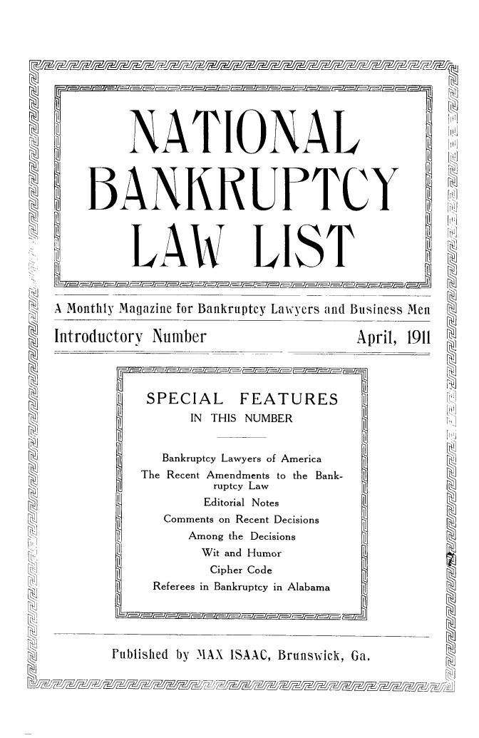 handle is hein.bank/ntlbnklst0001 and id is 1 raw text is: NATIONAL H
BANKRUPTCY H
_ LAW LIST
 A Monthly Magazine for Bankruptcy Lawyers and Business Men
Introductory Number                      April, 1911
SPECIAL      FEATURES1
IN THIS NUMBER                    v.
Bankruptcy Lawyers of America
The Recent Amendments to the Bank-
Recent ruptcy Law
Editorial Notes
Comments on Recent Decisions
Among the Decisions
Wit and Humor
Cipher Code
[)]  Referees in Bankruptcy in Alabama
~Futblished by MAX ISAAC, Brunswick, Ga.


