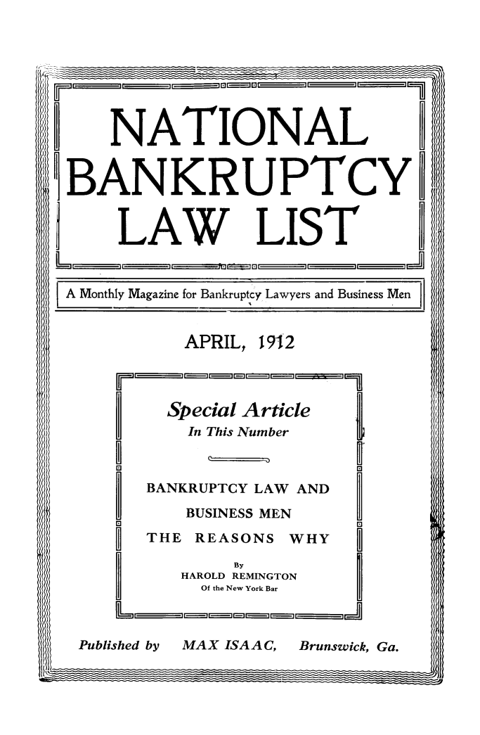handle is hein.bank/ntlbnklst0002 and id is 1 raw text is: NATIONAL
BANKRUPTCYD
LAW LIST_
A Monthly Magazine for Bankruptcy Lawyers and Business Men
APRIL, 19-12
Special Article
In This Number
DEl
BANKRUPTCY LAW AND  _
BUSINESS MEN
THE REASONS WHY
By
HAROLD REMINGTON
Of the New York Bar
L    I E  I-- II - ,III

Brunswick, Ga.

Published by

MAX ISAAC,


