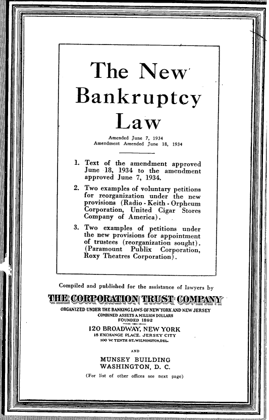 handle is hein.bank/nwbkptylamd0001 and id is 1 raw text is: 'I

Compiled and published for the assistance of lawyers by
ORGANIZED UNDER THE BANKING LAWS OFNEWYORK AND NEW JERSEY
COMBINED ASSETS A MILLION DOLLARS
FOUNDED 1892
120 BROADWAY, NEW YORK
15 EXCHANGE PLACE. JERSEY CITY
100 W TENTH ST..WILMINGTONDEL.
AND
MUNSEY BUILDING
WASHINGTON, D. C.
(For list of other offices see next page)

The New
Bankruptcy
Law
Amended June 7, 1934
Amendment Amended June 18, 1934
1. Text of the amendment approved
June 18, 1934 to the amendment
approved June 7, 1934.
2. Two examples of voluntary petitions
for reorganization under the new
provisions (Radio - Keith - Orpheum
Corporation, United Cigar Stores
Company of America).
3. Two examples of petitions under
the new provisions for appointment
of trustees (reorganization sought).
(Paramount   Publix   Corporation,
Roxy Theatres Corporation).

IIIIIIIIIIIIIIIIIIIIIIIIIIIIIIIIIIIIOIIIIIIIIIIIIIIIIIIIIIIIIIIIIIIIIIIIIIIIIIIIIIIIIIIIIIIIIIUUmmmluuunnunmmmiinnnuuuuwumuuuunwuui a . . .............n...

I


