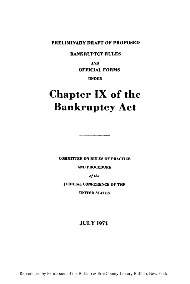 handle is hein.bank/pdbruf0001 and id is 1 raw text is: PRELIMINARY DRAFT OF PROPOSED
BANKRUPTCY RULES
AND
OFFICIAL FORMS
UNDER
Chapter IX of the
Bankruptcy Act
COMMITTEE ON RULES OF PRACTICE
AND PROCEDURE
of the
JUDICIAL CONFERENCE OF THE
UNITED STATES

JULY 1974

Reproduced by Permission of the Buffalo & Erie County Library Buffalo, New York


