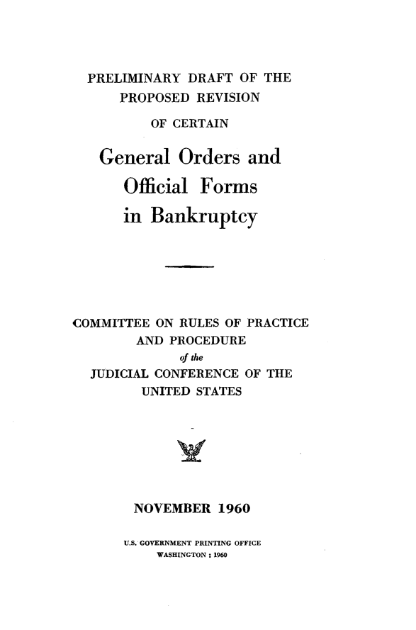 handle is hein.bank/pdgorfbnk0001 and id is 1 raw text is: 




  PRELIMINARY  DRAFT OF THE
      PROPOSED  REVISION

          OF CERTAIN


   General   Orders   and

      Official  Forms

      in  Bankruptcy







COMMITTEE  ON RULES OF PRACTICE
        AND PROCEDURE
              of the
  JUDICIAL CONFERENCE OF THE
         UNITED STATES








         NOVEMBER 1960


U.S. GOVERNMENT PRINTING OFFICE
    WASHINGTON: 1960


