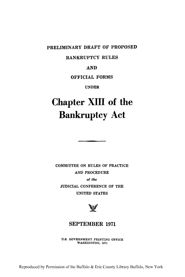 handle is hein.bank/pdpbro0001 and id is 1 raw text is: PRELIMINARY DRAFT OF PROPOSED
BANKRUPTCY RULES
AND
OFFICIAL FORMS
UNDER
Chapter XIII of the
Bankruptcy Act
COMMITTEE ON RULES OF PRACTICE
AND PROCEDURE
of the
JUDICIAL CONFERENCE OF THE
UNITED STATES
SEPTEMBER 1971
U.S. GOVERNMENT PRINTING OFFICE
WASHINGTON, 1971

Reproduced by Permission of the Buffalo & Erie County Library Buffalo, New York


