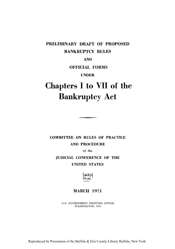 handle is hein.bank/predpba0001 and id is 1 raw text is: PRELIMINARY DRAFT OF PROPOSED
BANKRUPTCY RULES
AND
OFFICIAL FORMS
UNDER
Chapters I to VII of the
Bankruptcy Act
COMMITTEE ON RULES OF PRACTICE
AND PROCEDURE
of the
JUDICIAL CONFERENCE OF THE
UNITED STATES
5je-i

MARCH 1971
U.S. GOVERNMENT PRINTING OFFICE
WASHINGTON, 1971

Reproduced by Permission of the Buffalo & Erie County Library Buffalo, New York


