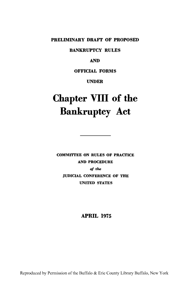 handle is hein.bank/pydrofb0001 and id is 1 raw text is: PRELIMINARY DRAFT OF PROPOSED
BANKRUPTCY RULES
AND
OFFICIAL FORMS
UNDER
Chapter VIII of the
Bankruptcy Act
COMMITTEE ON RULES OF PRACTICE
AND PROCEDURE
of the
JUDICIAL CONFERENCE OF THE
UNITED STATES
APRIL 1975

Reproduced by Permission of the Buffalo & Erie County Library Buffalo, New York


