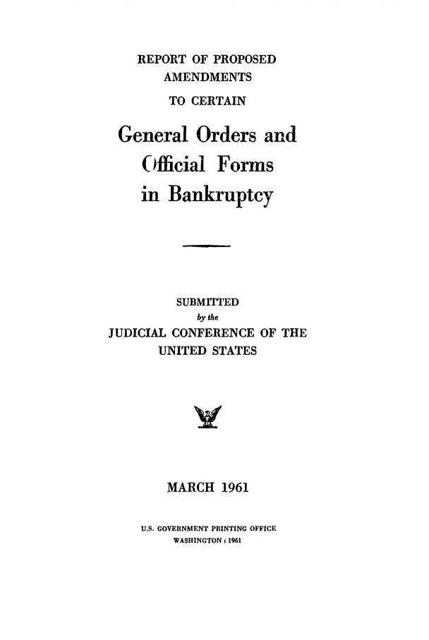 handle is hein.bank/rpacg0001 and id is 1 raw text is: REPORT OF PROPOSED
AMENDMENTS
TO CERTAIN
General Orders and
Official Forms
in Bankruptcy
SUBMITTED
by the
JUDICIAL CONFERENCE OF THE
UNITED STATES
MARCH 1961

U.S. GOVERNMENT PRINTING OFFICE
WASHINGTON : 1961



