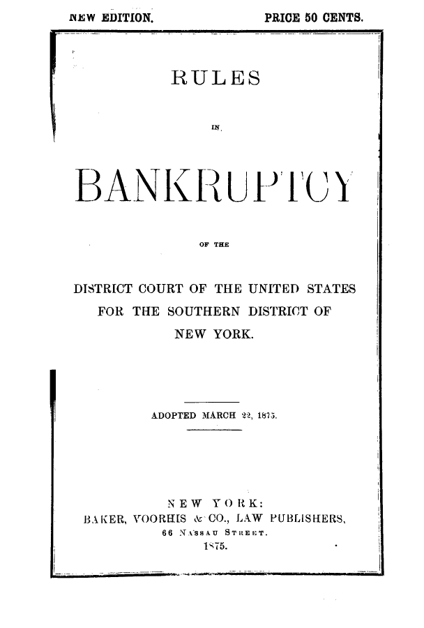 handle is hein.bank/rubaso0001 and id is 1 raw text is: Ddi~W EDITION.              PRICE 50 CENTS.

I

DISTRICT COURT OF THE UNITED STATES
FOR THE SOUTHERN DISTRICT OF
NEW YORK.
ADOPTED MARCH 2, 1875.
NEW YORK:
BAKER, VOORHS & CO., LAW PUBLISHERS,
66 NASSAU  STREET.
1' 75.

RULES
BANKLUIl IUX
OF THE

PRICE 50 CENTS.

ivE W EDITION.


