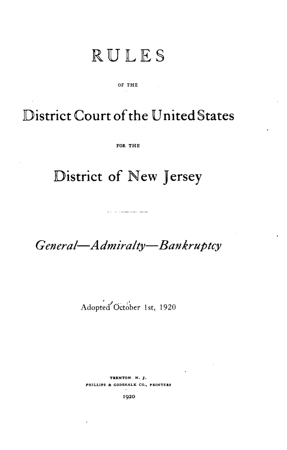 handle is hein.bank/rudnj0001 and id is 1 raw text is: 




             RULES

                  OF THE


District Court of the United States

                 FOR THE


      District of New Jersey





  General-A dmiralty-Batkruptcy





           Adopted October 1st, 1920






                TRENTON. N. J.
            PHILLIPS & GODSHALK CO., PRINTERS


