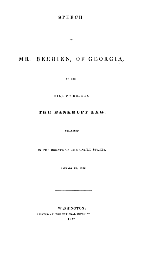 handle is hein.bank/spchber0001 and id is 1 raw text is: SPEECH
(IF

MR. BERRIEN,

OF GEORGIA,

ON THE

BILL TO REPP-AL
THE BANKRUPT LAW.
DELIVEREDi
IN THE SENATE OF THE UNITED STATES,

JANuAai 26, 1842.

WASHINGTON:
PRINTED AT THE NATIONAL INTEL-
1. 4


