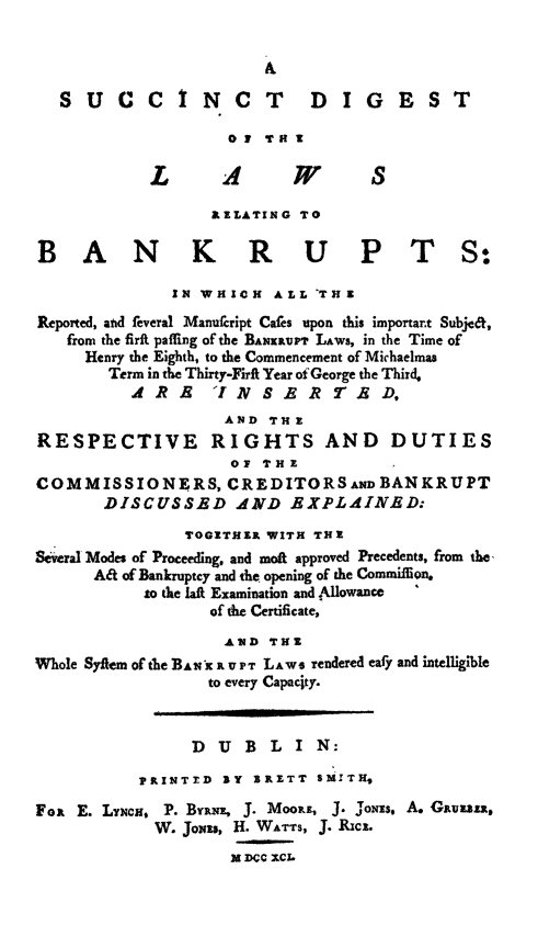 handle is hein.bank/sucbank0001 and id is 1 raw text is: SUCCINCT                   DIGEST
01 TM!
L       A       W       S
AELATING TO
BAN K R U P T S:
IN WHICH ALL 'THu
Reported, and feveral Manufcript Cafes upon this importart Subje&,
from the firft paiing of the BANXInMP LAWS, in the Time of
Henry the Eighth, to the Commencement of Michaelmas
Term in the Thirty-Firti Year of George the Third,
R        E IN  S  R 7 R D,
AND TH E
RESPECTIVE         RIGHTS AND         DUTIES
of THE
COMMISSIONERS, CREDITORSAIW BANKRUPT
DISCUSSED dND EXPLAIN D
TOGITHIR WITH THE
&-wral Modes of Proceeding, and moA approved Precedents, from the,
Aa of Bankruptcy and the opening of the Commifion.
t0 the laf Examination and Allowance
of the Certificate,
AlED THE
Whole Syftem of the BAwX R V PT LAWS rendered eafy and intelligible
to every Capacity.
DU B LIN:
PINTTED JY XRETT sMWTH,
Fox E. Ly¥cNC, P. BYRNE, J. MoOR, 3. Jons. A. Giuniz,
W. Jo)si, H. WATTS, J. RICE.
M DCC XCL


