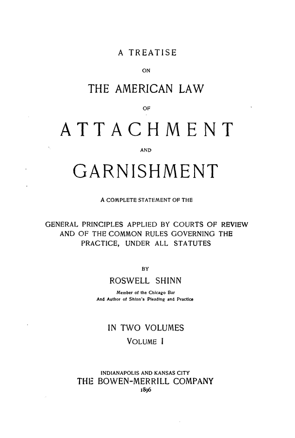 handle is hein.bank/talattga0001 and id is 1 raw text is: A TREATISE

ON
THE AMERICAN LAW
OF
ATTACHMENT
AND
GARNISHMENT
A COMPLETE STATEMENT OF THE
GENERAL PRINCIPLES APPLIED BY COURTS OF REVIEW
AND OF THE COMMON RULES GOVERNING THE
PRACTICE, UNDER ALL STATUTES
BY
ROSWELL SHINN

Member of the Chicago Bar
And Author of Shinn's Pleading and Practice
IN TWO VOLUMES
VOLUME I
INDIANAPOLIS AND KANSAS CITY
THE BOWEN-MERRILL COMPANY
j896


