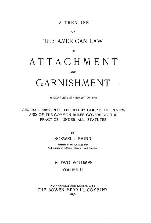 handle is hein.bank/talattga0002 and id is 1 raw text is: A TREATISE

ON
THE AMERICAN LAW
OF

ATT

ACHMENT

AND

GARNISHMENT
A COMPLETE STATEMENT OF THE
GENERAL PRINCIPLES APPLIED BY COURTS OF REVIEW
AND OF THE COMMON RULES GOVERNING THE
PRACTICE, UNDER ALL STATUTES
BY
ROSWELL SHINN
Member of the Chicago Bar
And Author of Shinn's Pleading and Practice
IN TWO VOLUMES
VOLUME II
INDIANAPOLIS AND KANSAS CITY
THE BOWEN-MERRILL COMPANY
1896


