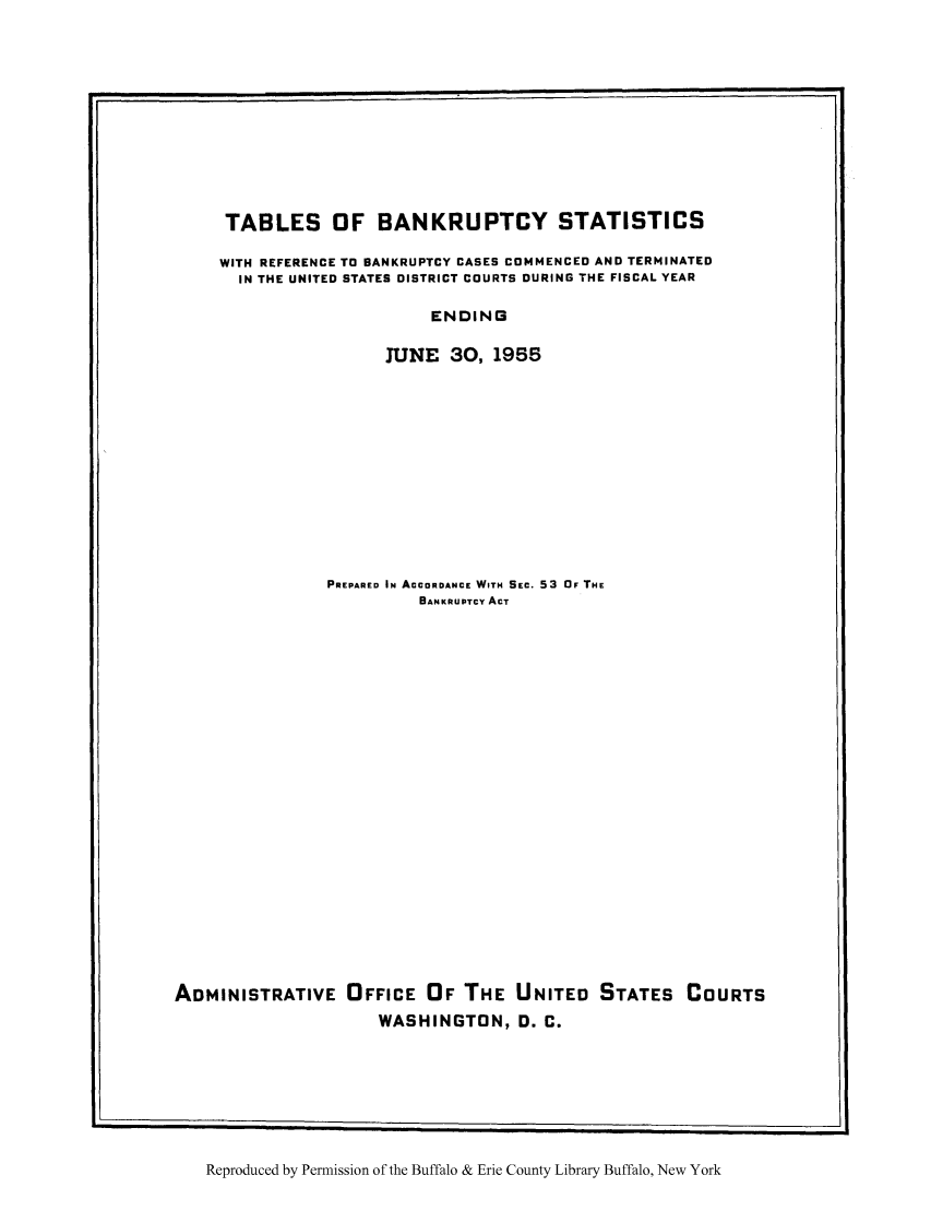 handle is hein.bank/tbansba0001 and id is 1 raw text is: TABLES OF BANKRUPTCY STATISTICS
WITH REFERENCE TO BANKRUPTCY CASES COMMENCED AND TERMINATED
IN THE UNITED STATES DISTRICT COURTS DURING THE FISCAL YEAR
ENDING
JUNE    30, 1955

PREPARED IN ACCORDANCE WITH SEC. 53 OF THE
BANKRUPTCY ACT
ADMINISTRATIVE OFFICE OF THE UNITED STATES COURTS
WASHINGTON, D. C.

Reproduced by Permission of the Buffalo & Erie County Library Buffalo, New York

L                                                                                                                                                                                                    I


