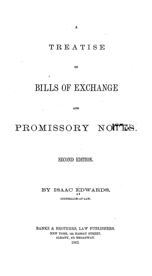 handle is hein.bank/tblex0001 and id is 1 raw text is: A

TREATISE
ON
BILLS OF EXCHANGE
AND

PROMISSORY NOfith.
SECOND EDITION.
BY ISAAC EDWARDS,
it
COUNSELLOR-AT-LAW.
BANKS & BROTHERS, LAW PUBLISHERS.
NEW YORK, 144 NASSAU STREET.
ALBANY, 475 BROADWAY.
1863.


