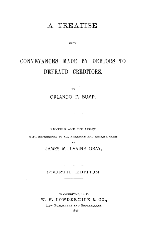 handle is hein.bank/tcveydbors0001 and id is 1 raw text is: 







          A   TREATISE




                  UPON





CONVEYANCES MADE BY DEBTORS TO


         DEFRAUD CREDITORS.




                   B3Y


           ORLANDO   F. BUMP.









           REVISED AND ENLARGED

   WITH REIERENCES TO ALL AMERICAN AND ENGLISH CASES

                    BY

          JAMES McILVAINE GRAY,


  FOURTH FDITION






       IWASHINGTON, D. C.

W. H. LOWDERMILK & CO.,

  LAW PUBLISHERS AND BOOgSELLERS.
            1896.


