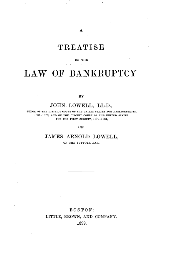 handle is hein.bank/tlawbank0001 and id is 1 raw text is: TREATISE
ON THE
LAW OF BANKRUPTCY
BY
JOHN LOWELL, LL.D.,
JUDGE OF THE DISTRICT COURT OF THE UNITED STATES FOR MASSACHUSETTS,
1 865-1878, AND OF THE CIRCUIT COURT OF THE UNITED STATES
FOR THE FIRST CIRCUIT, 1879-1884,
AND

JAMES ARNOLD LOWELL,
OF THE SUFFOLK BAR.
BOSTON:
LITTLE, BROWN, AND COMPANY.
1899.


