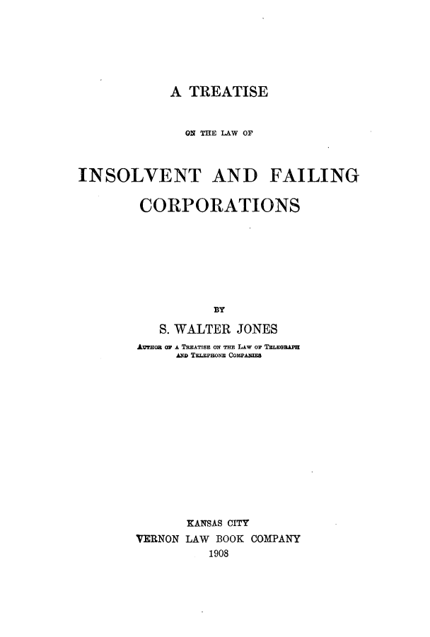 handle is hein.bank/tlinsolfai0001 and id is 1 raw text is: A TREATISE
ON THE LAW OF
INSOLVENT AND FAILING
CORPORATIONS
BY
S. WALTER JONES
AVTHOB OF A TREATISE ON THE LAW OF TELEGRAPE
AmD TELEPHoNE COMPANIES
KANSAS CITY
VERNON LAW BOOK COMPANY
1908


