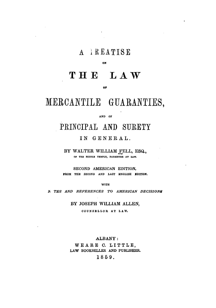 handle is hein.bank/tlmergg0001 and id is 1 raw text is: A AiEATISE
ON

THE

LAW

MERCANTILE GUARANTIES,
AND OF
PRINCIPAL AND SUIRETY
IN GENERAL.
BY WALTER WILLIAM FELL, ESQ.,
OF THE MIDDLE TEMPLE, DARRISTB.E AT LAW.
SECOND AMERICAN EDITION,
FROM THE SECOND AND LAST ENGLISH XDITION.
WITH
A TES AND REFERENCES TO AMERICAN DECISIONS

BY JOSEPH WILLIAM ALLEN,
COUNSELLOR AT LAW.
ALBANY:
WEARE C. LITTLE,
LAW BOOKSELLER AND PUBLISHER.
1859.



