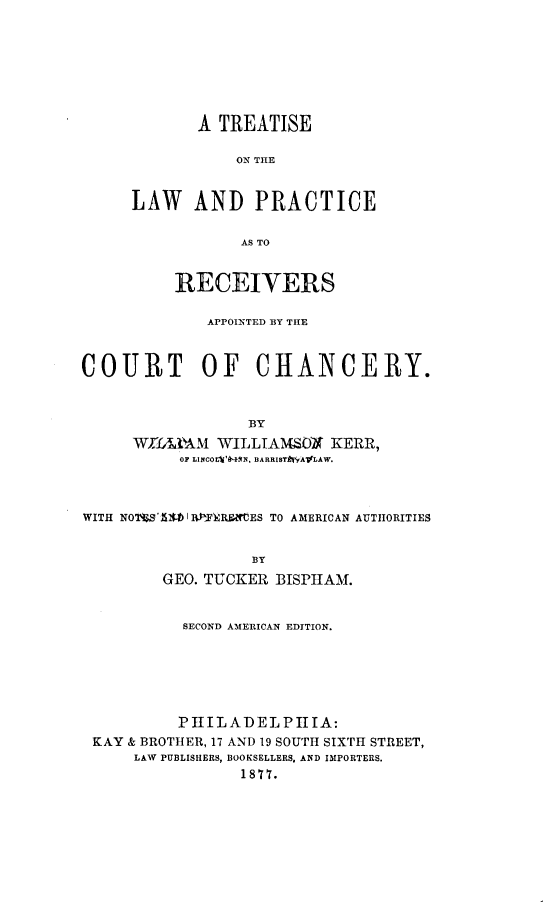 handle is hein.bank/tlprceohan0001 and id is 1 raw text is: 








       A TREATISE

           ON THE


LAW AND PRACTICE


            AS TO


          RECEIVERS

             APPOINTED BY THE



COURT OF CHANCERY.



                  BY
     W)MIA'AM WILLTAMSMO      KERR,
          OF L1NCOLI'A4 N. DARRIST AIV'yALAW.



WITH NOW'IIS I 0fIF)ERMtES TO AMERICAN AUTHORITIES


                  BY
         GEO. TUCKER BISPIIAM.


           SECOND AMERICAN EDITION.







           PHIILADELPIITA:
 KAY & BROTHER, 17 AND 19 SOUTH SIXTH STREET,
      LAW PUBLISHERS, BOOKSELLERS, AND IMPORTERS.
                 1877.



