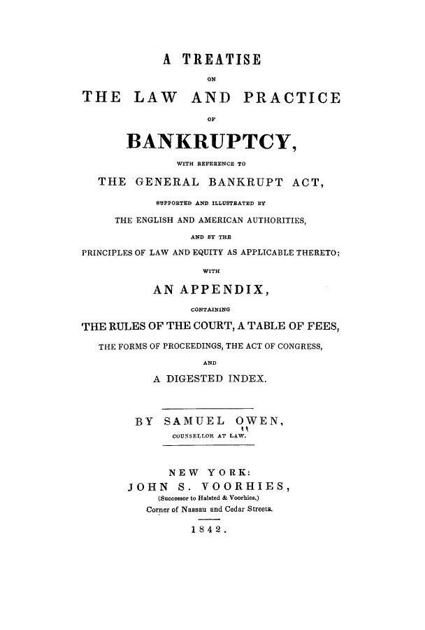 handle is hein.bank/tolrefa0001 and id is 1 raw text is: A TREATISE
THE LAW AND PRACTICE
OF
BANKRUPTCY,
WITH REFERENCE TO
THE GENERAL BANKRUPT ACT,
SUPPORTED AND ILLUSTRATED BY
THE ENGLISH AND AMERICAN AUTHORITIES,
AND BY THE
PRINCIPLES OF LAW AND EQUITY AS APPLICABLE THERETO;
WITH
AN APPENDIX,
CONTAINING
THE RULES OF THE COURT, A TABLE OF FEES,
THE FORMS OF PROCEEDINGS, THE ACT OF CONGRESS,
AND
A DIGESTED INDEX.
BY SAMUEL OWEN,
COUNSELL.OR AT LAW.
NEW YORK:
JOHN S. VOORHIES,
(Successor to Halsted & Voorhies,)
Corner of Nassau and Cedar Streets.
1842.



