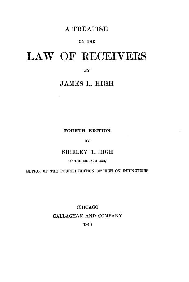 handle is hein.bank/treceiv0001 and id is 1 raw text is: A TREATISE
ON THE
LAW OF RECEIVERS
BY

JAMES L. HIGH
FOURTH EDITION
BY
SHIRLEY T. HIGH

OF THE CHICAGO BAR,
EDITOR OF THE FOURTH EDITION OF HIGH ON INJUNCTIONS
CHICAGO
CALLAGHAN AND COMPANY
1910


