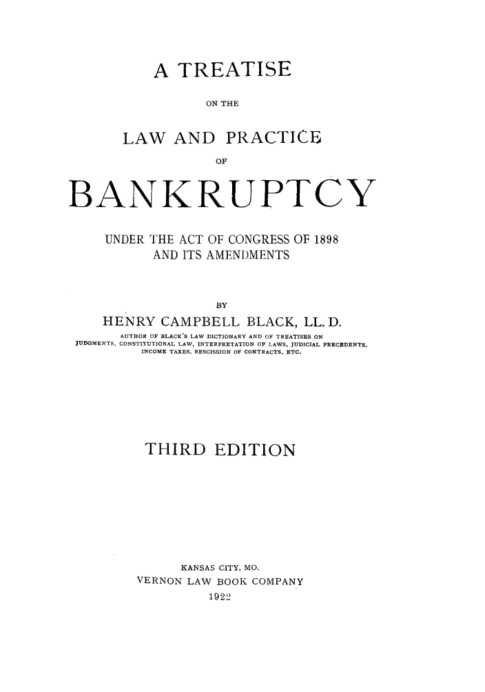 handle is hein.bank/trlaprba0001 and id is 1 raw text is: A TREATISE
ON THE

LAW AND

PRACTICE

BANKRUPTCY
UNDER THE ACT OF CONGRESS OF 1898
AND ITS AMENDMENTS
BY
HENRY CAMPBELL BLACK, LL. D.
AUTHOR OF BLACK'S LAW DICTIONARY AND OF TREATISES ON
JUDGMENTS, CONSTITUTIONAL LAW, INTERPRETATION OF LAWS, JUDICIAL PRECEDENTS,
INCOME TAXES, RESCISSION OF CONTRACTS, ETC.

THIRD EDITION
KANSAS CITY, MO.
VERNON LAW BOOK COMPANY
1922


