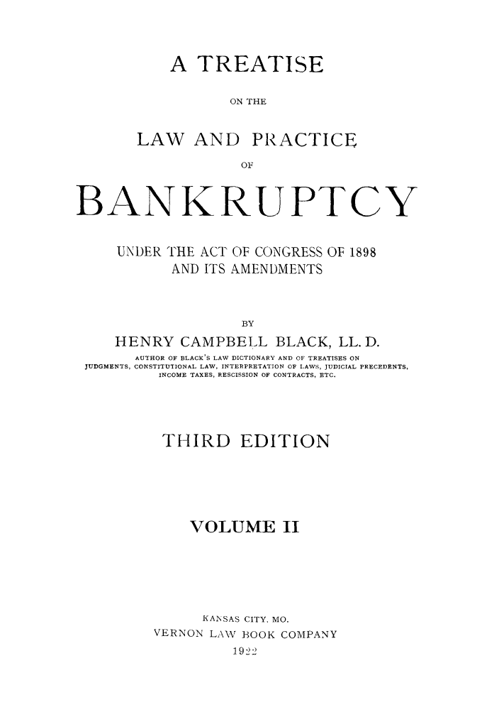 handle is hein.bank/trlaprba0002 and id is 1 raw text is: A TREATISE
ON THE
LAW AND PRACTICE
OF

BANKRUPTCY
UNDER THE ACT OF CONGRESS OF 1898
AND ITS AMENDMENTS
BY
HENRY CAMPBELL BLACK, LL. D.
AUTHOR OF BLACK'S LAW DICTIONARY AND OF TREATISES ON
JUDGMENTS, CONSTITUTIONAL LAW, INTERPRETATION OF LAWS, JUDICIAL PRECEDENTS,
INCOME TAXES, RESCISSION OF CONTRACTS, ETC.

THIRD EDITION
VOLUME II
KANSAS CITY, MO.
VERNON LAW BOOK COMPANY
1922



