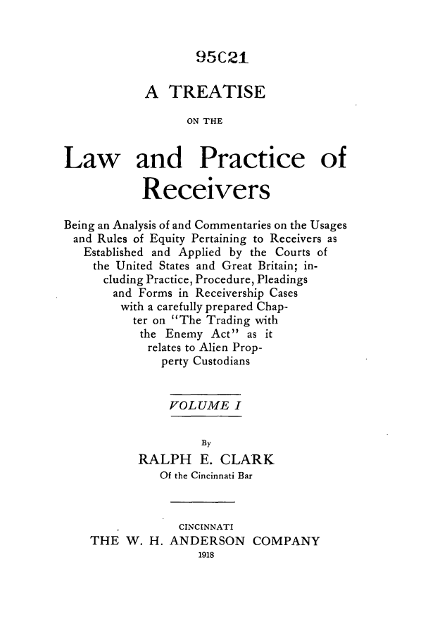 handle is hein.bank/tronlap0001 and id is 1 raw text is: 95C21
A TREATISE
ON THE
Law and Practice of
Receivers
Being an Analysis of and Commentaries on the Usages
and Rules of Equity Pertaining to Receivers as
Established and Applied by the Courts of
the United States and Great Britain; in-
cluding Practice, Procedure, Pleadings
and Forms in Receivership Cases
with a carefully prepared Chap-
ter on The Trading with
the Enemy Act as it
relates to Alien Prop-
perty Custodians
VOLUME I
By
RALPH E. CLARK
Of the Cincinnati Bar
CINCINNATI
THE W. H. ANDERSON COMPANY


