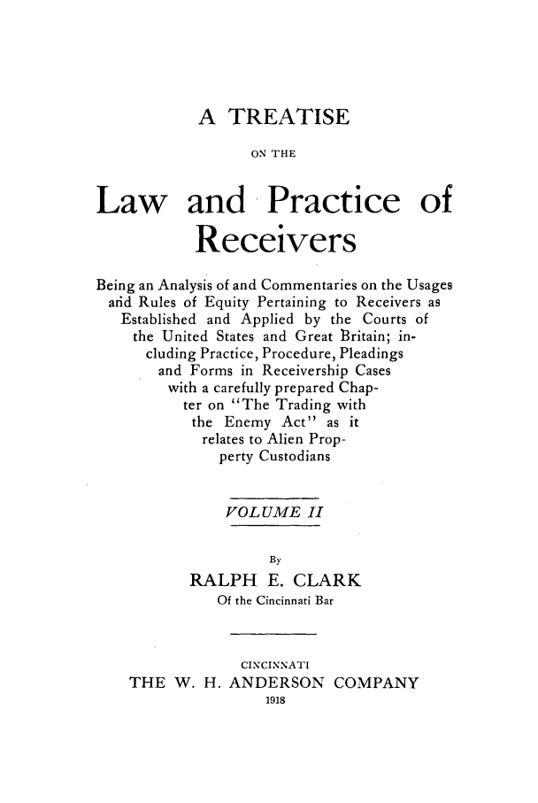 handle is hein.bank/tronlap0002 and id is 1 raw text is: A TREATISE
ON THE
Law and Practice of
Receivers
Being an Analysis of and Commentaries on the Usages
ard Rules of Equity Pertaining to Receivers as
Established and Applied by the Courts of
the United States and Great l3ritain; in-
cluding Practice, Procedure, Pleadings
and Forms in Receivership Cases
with a carefully prepared Chap-
ter on The Trading with
the Enemy Act as it
relates to Alien Prop-
perty Custodians
VOLUME II
By
RALPH E. CLARK
Of the Cincinnati Bar
CINCINNATI
THE W. H. ANDERSON COMPANY
1918


