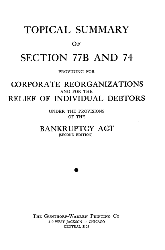 handle is hein.bank/tsspc0001 and id is 1 raw text is: 




    TOPICAL SUMMARY

                OF


   SECTION 77B AND 74

            PROVIDING FOR

 CORPORATE REORGANIZATIONS
             AND FOR THE
RELIEF OF INDIVIDUAL DEBTORS

          UNDER THE PROVISIONS
               OF THE


BANKRUPTCY
     [SECOND EDITION)


ACT


THE GUNTHORP-WARREN PRINTING Co.
    210 WEST JACKSON - CHICAGO
        CENTRAL 3105


