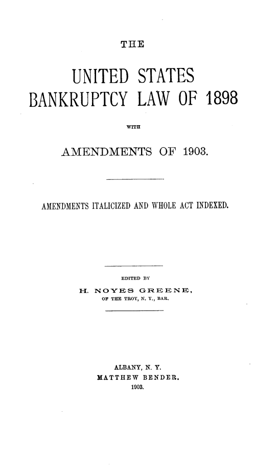 handle is hein.bank/usbylwat0001 and id is 1 raw text is: 




THE


       UNITED STATES


BANKRUPTCY LAW OF 1898


                WITH



     AMENDMENTS OF 1903.


AMENDMENTS ITALICIZED AND WHOLE ACT INDEXED.









             EDITED BY

      H. NOVES GIIEENE,
          OF THE TROY, N. Y., BAR.


   ALBANY, N. Y.
MATTHEW BENDER.
      1903.


