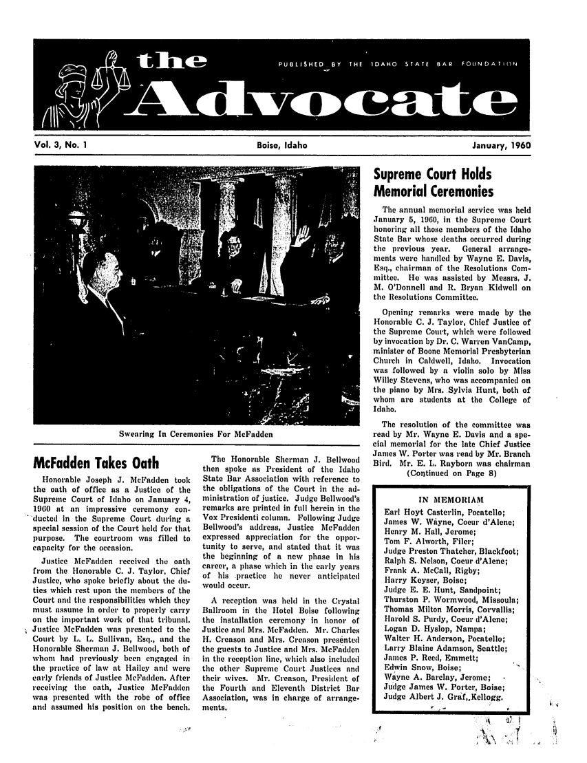 handle is hein.barjournals/adisb0003 and id is 1 raw text is: Vol. 3, No. 1                                  Boise, Idaho                                 January, 1960

Swearing In Ceremonies For McFadden

McFadden Takes Oath
Honorable Joseph J. McFadden took
the oath of office as a Justice of the
Supreme Court of Idaho on January 4,
1960 at an impressive ceremony con-
duted in the Supreme Court during a
special session of the Court held for that
purpose. The courtroom was filled to
capacity for the occasion.
Justice McFadden received the oath
from the Honorable C. J. Taylor, Chief
Justice, who spoke briefly about the du-
ties which rest upon the members of the
Court andi the responsibilities which they
must assume in order to properly carry
on tile important work of that tribunal.
Justice McFadden was presented to the
Court by L. L. Sullivan, Esq., and the
Honorable Sherman J. Bellwood, both of
whom had previously been engaged in
the practice of law at Hailey and were
early friends of Justice McFadden. After
receiving the oath, Justice McFadden
was presented with the robe of office
andi assumed his position on the bench.

The Honorable Sherman J. Bellwood
then spoke as President of the Idaho
State Bar Association with reference to
the obligations of the Court in the ad-
ministration of justice. Judge Bellwood's
remarks are printed in full herein in the
Vox Presidenti column. Following Judge
Bellwood's address, Justice McFadden
expressed appreciation for the oppor-
tunity to serve, andi stated that it was
the beginning of a new phase in his
career, a phase which in the early years
of his practice he never anticipated
would occur.
A reception was held in the Crystal
Ballroom in the Hotel Boise following
the installation ceremony in honor of
Justice and Mrs. McFadden. Mr. Charles
H. Creason anti Mrs. Creason presented
the guests to Justice and Mrs. McFadden
in the reception line, which also included
the other Supreme Court Justices and
their wives. Mr. Creason, President of
the Fourth and Eleventh District Bar
Association, was in charge of arrange-
ments.

Supreme Court Holds
Memorial Ceremonies
The annual memorial service was held
January 5, 1960, in the Supreme Court
honoring all those members of the Idaho
State Bar whose deaths occurred during
the previous year.   General arrange-
ments were handled by Wayne E. Davis,
Esq., chairman of the Resolutions Com-
mittee. He was assisted by Messrs. J.
M. O'Donnell and R. Bryan Kidwell on
the Resolutions Committee.
Opening remarks were made by the
Honorable C. J. Taylor, Chief Justice of
the Supreme Court, which were followed
by invocation by Dr. C. Warren VanCamp,
minister of Boone Memorial Presbyterian
Church in Caldwell, Idaho. Invocation
was followed by a violin solo by Miss
Willey Stevens, who was accompanied on
the piano by Mrs. Sylvia Hunt, both of
whom are students at the College of
Idaho.
The resolution of the committee was
read by Mr. Wayne E. Davis and a spe-
cial memorial for the late Chief Justice
James W. Porter was read by Mr. Branch
Bird. Mr. E. L. Rayborn was chairman
(Continued on Page 8)
IN MEMORIAM
Earl Hoyt Casterlin, Pocatello;
James W. Wiyne, Coeur d'Alene;
Henry M. Hall, Jerome;
Tom F. Alworth, Filer;
Judge Preston Thatcher, Blackfoot;
Ralph S. Nelson, Coeur d'Alene;
Frank A. McCall, Rigby;
Harry Keyser, Boise;
Judge E. E. Hunt, Sandpoint;
Thurston P. Wormwood, Missoula;
Thomas Milton Morris, Corvallis;
Harold S. Purdy, Coeur d'Alene;
Logan D. Hyslop, Nampa;
Walter H. Anderson, Pocatello;
Larry Blaine Adamson, Seattle;
James P. Reed, Emmett;
Edwin Snow, Boise;
Wayne A. Barclay, Jerome;
Judge James W. Porter, Boise;
Judge Albert J. Graf,.Kellogg.
V -


