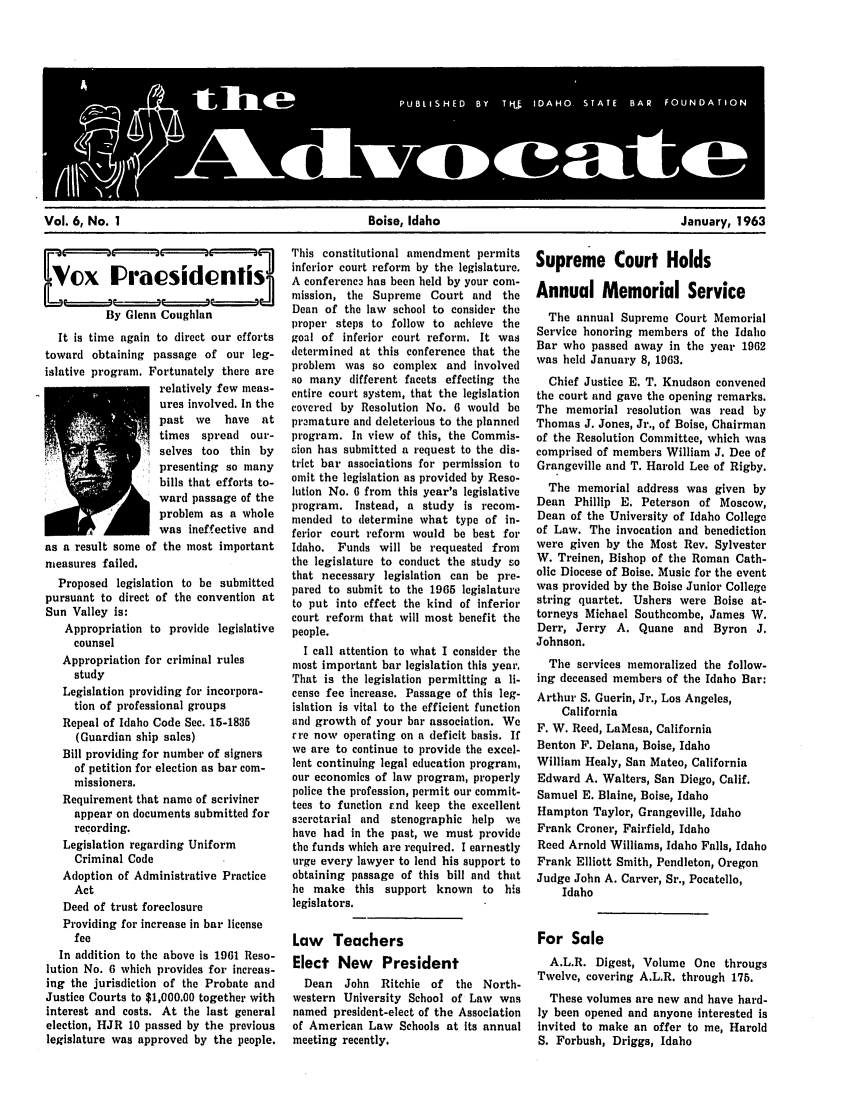 handle is hein.barjournals/adisb0006 and id is 1 raw text is: Vol. 6, No. 1                               Boise, Idaho                               January, 1963

Ne~xIPricsidont'IS
By Glenn Coughlan
It is time again to direct our efforts
toward obtaining passage of our leg-
islative program. Fortunately there are
relatively few meas-
ures involved. In the
past we    have at
times spread our-
selves too thin by
presenting so many
bills that efforts to-
ward passage of the
problem as a whole
was ineffective and
as a result some of the most important
measures failed.
Proposed legislation to be submitted
pursuant to direct of the convention at
Sun Valley is:
Appropriation to provide legislative
counsel
Appropriation for criminal rules
study
Legislation providing for incorpora-
tion of professional groups
Repeal of Idaho Code Sec. 15-1835
(Guardian ship sales)
Bill providing for number of signers
of petition for election as bar com-
missioners.
Requirement that name of scriviner
appear on documents submitted for
recording.
Legislation regarding Uniform
Criminal Code
Adoption of Administrative Practice
Act
Deed of trust foreclosure
Providing for increase in bar license
fee
In addition to the above is 1961 Reso-
lution No. 6 which provides for increas-
ing the jurisdiction of the Probate and
Justice Courts to $1,000.00 together with
interest and costs. At the last general
election, HJR 10 passed by the previous
legislature was approved by the people.

This constitutional amendment permits
inferior court reform by the legislature.
A conferenc has been held by your com-
mission, the Supreme Court and the
Dean of the law school to consider the
proper steps to follow to achieve the
goal of inferior court reform. It was
determined at this conference that the
problem was so complex and involved
so many different facets effecting the
entire court system, that the legislation
covered by Resolution No. 6 would be
pramature and deleterious to the planned
program. In view of this, the Commis-
rion has submitted a request to the dis-
trict bar associations for permission to
omit the legislation as provided by Reso-
lution No. 6 from this year's legislative
program. Instead, a study is recom-
mended to determine what type of in-
ferior court reform would be best for
Idaho. Funds will be requested from
the legislature to conduct the study so
that necessary legislation can be pre-
pared to submit to the 1965 legislature
to put into effect the kind of inferior
court reform that will most benefit the
people.
I call attention to what I consider the
most important bar legislation this year,
That is the legislation permitting a li-
cense fee increase. Passage of this leg-
islation is vital to the efficient function
and growth of your bar association. We
rre now operating on a deficit basis. If
we are to continue to provide the excel-
lent continuing legal education program,
our economics of law program, properly
police the profession, permit our commit-
tees to function .nd keep the excellent
sacrotarial and stenographic help we
have had in the past, we must provide
the funds which are required. I earnestly
urge every lawyer to lend his support to
obtaining passage of this bill and that
he make this support known to his
legislators.
Law Teachers
Elect New President
Dean   John Ritchie of   the North-
western University School of Law was
named president-elect of the Association
of American Law Schools at Its annual
meeting recently.

Supreme Court Holds
Annual Memorial Service
The annual Supreme Court Memorial
Service honoring members of the Idaho
Bar who passed away in the year 1962
was held January 8, 1963.
Chief Justice E. T. Knudson convened
the court and gave the opening remarks.
The memorial resolution was read by
Thomas J. Jones, Jr., of Boise, Chairman
of the Resolution Committee, which was
comprised of members William J. Dee of
Grangeville and T. Harold Lee of Rigby.
The memorial address was given by
Dean Phillip E. Peterson of Moscow,
Dean of the University of Idaho College
of Law. The invocation and benediction
were given by the Most Rev. Sylvester
W. Treinen, Bishop of the Roman Cath-
olic Diocese of Boise. Music for the event
was provided by the Boise Junior College
string quartet. Ushers were Boise at-
torneys Michael Southcombe, James W.
Derr, Jerry A. Quane and Byron J.
Johnson.
The services memoralized the follow-
ing deceased members of the Idaho Bar:
Arthur S. Guerin, Jr., Los Angeles,
California
F. W. Reed, LaMesa, California
Benton F. Delana, Boise, Idaho
William Healy, San Mateo, California
Edward A. Walters, San Diego, Calif.
Samuel E. Blaine, Boise, Idaho
Hampton Taylor, Grangeville, Idaho
Frank Croner, Fairfield, Idaho
Reed Arnold Williams, Idaho Falls, Idaho
Frank Elliott Smith, Pendleton, Oregon
Judge John A. Carver, Sr., Pocatello,
Idaho
For Sale
A.L.R. Digest, Volume One througs
Twelve, covering A.L.R. through 175.
These volumes are new and have hard-
ly been opened and anyone interested is
invited to make an offer to me, Harold
S. Forbush, Driggs, Idaho


