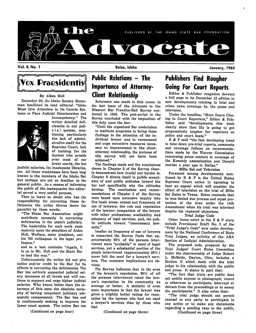 handle is hein.barjournals/adisb0008 and id is 1 raw text is: Vol. 8, No. 1                               Boise, Idaho                              January, 1965

VPublic Relations - The
Nx  mprptsidcnfitr
Oo              J Importance of Attorney-

By Alden Hull
December 20, the Idaho Sunday States-
man headlined its lead editorial Idaho
Must Give Attention to Its Courts Sys-
tems or Face Judicial Deterioration and
Incompetency. The
writer detailed defi-
ciencies in our judi-
c i a I system, men-
tioning particularly
the lack of admini-
strative staff for the
Supreme Court, lack
of training for the
laymen who preside
over most of our
lower courts, the low
judicial salaries, the inadequate libraries,
etc. All these weaknesses have been long
known to the members of the Idaho Bar
but perhaps are not so familiar to the
general public. As a means of informing
the public of the inadequacies the editor-
ial served a very useful purpose.
Then to leave no doubt who has the
responsibility for correcting these de-
ficiencies the writer throws down the
gauntlet by these words:
The State Bar Association might
contribute earnestly in correcting
deficiencies in the state's judiciary.
The leadership for such work rests
squarely upon the shoulders of Alden
Hull, Wallace, state president, and
his 700 colleagues in the legal pro-
fession.
and as a last reminder Again, it
is up to Mr. Hull and the State Bar
to lead the way.
Unfortunately the writer did not give
notice and/or credit to the Bar for its
efforts in correcting the deficiencies. The
Bar has actively supported judicial sal-
ary increases at all levels and will con-
tinue to support and urge higher judicial
salaries. Who knows better than the at-
torneys of this state the absolute neces-
sity of having competent judiciary ade-
quately compensated. The Bar has and
is continuously seeking to improve the
lower court system. The entire Bar can
(Continued on page four)

Client Relationship
Reference was made in this corner in
the last issue of the Advocate to the
Missouri Bar Prentice-Hall Survey con-
ducted in 1963. The post-script to the
Survey concluded with the imposition of
this duty upon the bar:
Until the organized Bar undertakes
to institute programs to bring these
findings to the attention of the in-
dividual lawyer and to recommend
and urge corrective measures neces-
sary to improvement in the client-
attorney relationship, the purpose of
this survey will not have been
achieved.
The findings made and the conclusions
drawn in Chapter 5 of the Survey clear-
ly demonstrate how crucial our burden is.
Chapter 5 directs itself to public accept-
ance of and public attitudes toward the
bar and specifically why the attitudes
develop. The conclusions and recom-
mendations of Chapter 5 of the Survey
were based upon extensive inquiry into
five basic areas: extent and frequency of
use of lawyers; the role and reputation
of the lawyer; comparison of the lawyer
with other professions; availability and
adequacy of legal services; and, the pub-
lic attitude toward unnecessary law-
suits.
Insofar as frequency of use of lawyers
is concerned the Survey finds that ap-
proximately 63%   of the persons inter-
viewed were probably in need of legal
services, yet a substantial portion of the
people interviewed (approximately 28%)
never felt the need for a lawyer's serv-
ices. The economic implications are ob-
vious.
The Survey indicates that in the area
of the lawyer's reputation, 80% of all
the persons interviewed rated the law-
yer's reputation in his community as
average or better. A statistic of even
more importance is that the lawyer was
given a slightly better rating for repu-
tation by the laymen who had not used
a lawyer's services than by those who
had.
(Continued on page three)

Publishers Find Rougher
Going For Court Reports
Editor & Publisher magazine devoted
a full page in its December 12 edition to
new developments relating to trial and
crime news coverage by the press and
television.
Under the headline, More Doors Clos-
ing to Court Reporters, Editor & Pub-
lisher said developments this week
clearly show that life is going to get
progressively tougher for reporters on
police and court beats.
E & P said the fast developing trend
to tone down pre-trial reports, comments
and coverage follows on recommenda-
tions made by the Warren Commission
concerning press conduct in coverage of
the Kennedy assassination and Oswald
murder a year ago in Dallas.
Billie Sol and Television
Foremost among developments men-
tioned by E & P is the United States
Supreme Court action in agreeing to
hear an appeal which will consider the
effect of television on the trial of Billie
Sol Estes in Texas. Estes contends that
he was denied due process and equal pro-
tection of the laws under the 14th
Amendment when his trial was televised
despite his repeated objections.
Trial Judge Code
Other items noted in the E & P story
include Provisional Draft No. 3 of the
Trial Judge's Code now under develop-
ment by the National Conference of State
Trial Judges, an activity of the ABA
Section of Judicial Administration.
The proposed code, prepared by the
Trial Judges' Court Rules Committee
under the chairmanship of Judge Robert
L. McBride, Dayton, Ohio, includes a
Section II which deals with the trial
judge in his relationship with the public
and press. It states in part that:
The fact that trials are public does
not entitle anyone to photograph, record
or otherwise to participate, interrupt or
detract from the proceedings or to annoy
the participants. It also notes that:
The trial judge should not permit
counsel or any party to participate in
any action or to make any statements
regarding a pending case to the public,
(Continued on page three)


