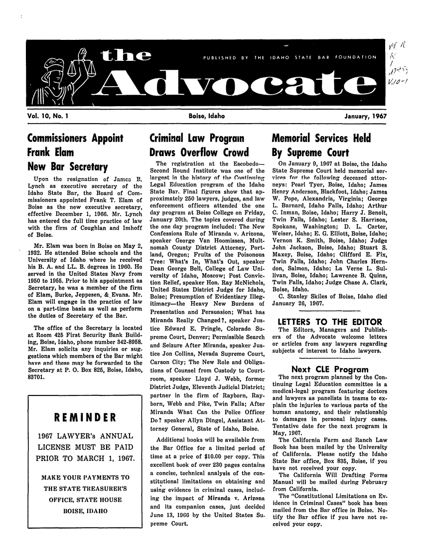 handle is hein.barjournals/adisb0010 and id is 1 raw text is: / _
1/6-'

Vol. 10, No. 1                               Boise, Idaho                               January, 1967

Commissioners Appoint
Frank Elam
New Bar Secretary
Upon the resignation of Jamca B.
Lynch as executive secretary of the
Idaho State Bar, the Board of Com-
missioners appointed Frank T. Elam of
Boise as the new executive secretary,
effective December 1, 1966. Mr. Lynch
has entered the full time practice of law
with the firm of Coughlan and Imhoff
of Boise.
Mr. Elam was born in Boise on May 2,
1932. He attended Boise schools and the
University of Idaho where he received
his B. A. and LL. B. degrees in 1960. He
served in the United States Navy from
1950 to 1955. Prior to his appointment as
Secretary, he was a member of the firm
of Elam, Burke, Jeppesen, & Evans. Mr.
Elam will engage in the practice of law
on a part-time basis as well as perform
the duties of Secretary of the Bar.
The office of the Secretary is located
at Room 425 First Security Bank Build-
ing, Boise, Idaho, phone number 342-8958.
Mr. Elam solicits any inquiries or sug-
gestions which members of the Bar might
have and these may be forwarded to the
Secretary at P. 0. Box 825, Boise, Idaho,
83701.

Criminal Law Program
Draws Overflow Crowd
The registration at the Escobedo-
Second Round Institute was one of the
largest in the history of th Cnntinuing
Legal Education program of the Idaho
State Bar. Final figures show that ap-
proximately 250 lawyers, judges, and law
enforcement officers attended the one
day program at Boise College on Friday,
January 20th. The topics covered during
the one day program included: The New
Confessions Rule of Miranda v. Arizona,
speaker George Van Hoomissen, Mult-
nomah County District Attorney, Port-
land, Oregon; Fruits of the Poisonous
Tree: What's In, What's Out, speaker
Dean George Bell, College of Law Uni-
versity of Idaho, Moscow; Post Convic-
tion Relief, speaker Hon. Ray McNichols,
United States District Judge for Idaho,
Boise; Presumption of Evidentiary Illeg-
itimacy-the Heavy New Burdens of
Presentation and Persuasion; What has
Miranda Really Changed?, speaker Jus-
tice Edward E. Pringle, Colorado Su-
preme Court, Denver; Permissible Search
and Seizure After Miranda, speaker Jus-
tice Jon Collins, Nevada Supreme Court,
Carson City; The New Role and Obliga-
tions of Counsel from Custody to Court-
room, speaker Lloyd J. Webb, former
District Judge, Eleventh Judicial District;
partner in the firm of Rayborn, Ray-
born, Webb and Pike, Twin Falls; After
Miranda What Can the Police Officer
Do? speaker Allyn Dingel, Assistant At-
torney General, State of Idaho, Boise.
Additional books will be available from
the Bar Office for a limited period of
time at a price of $10.00 per copy. This
excellent book of over 230 pages contains
a concise, technical analysis of the con-
stitutional limitations on obtaining and
using evidence in criminal cases, includ-
ing the impact of Miranda v. Arizona
and its companion cases, just decided
June 13, 1966 by the United States Su.
preme Court.

Memorial Services Held
By Supreme Court
On January 9, 1967 at Boise, the Idaho
State Supreme Court held memorial ser-
vices for the following deceased attor-
neys: Pearl Tyer, Boise, Idaho; James
Henry Anderson, Blackfoot, Idaho; James
W. Pope, Alexandria, Virginia; George
L. Barnard, Idaho Falls, Idaho; Arthur
C. Inman, Boise, Idaho; Harry J. Benoit,
Twin Falls, Idaho; Lester S. Harrison,
Spokane, Washington; D. L. Carter,
Weiser, Idaho; E. G. Elliott, Boise, Idaho;
Vernon K. Smith, Boise, Idaho; Judge
John Jackson, Boise, Idaho; Stuart S.
Maxey, Boise, Idaho; Clifford E. Fix,
Twin Falls, Idaho; John Charles Hern-
don, Salmon, Idaho; La Verne L. Sul-
livan, Boise, Idaho; Lawrence B. Quinn,
Twin Falls, Idaho; Judge Chase A. Clark,
Boise, Idaho.
C. Stanley Skiles of Boise, Idaho died
January 26, 1967.
LETTERS TO THE EDITOR
The Editors, Managers and Publish-
ers of the Advocate welcome letters
or articles from any lawyers regarding
subjects of interest to Idaho lawyers.
Next CLE Program
The next program planned by the Con.
tinuing Legal Education committee is a
medical-legal program featuring doctors
and lawyers as panelists in teams to ex-
plain the injuries to various parts of the
human anatomy, and their relationship
to damages in personal injury cases.
Tentative date for the next program is
May, 1967.
The California Farm and Ranch Law
Book has been mailed by the University
of California. Please notify the Idaho
State Bar office, Box 835, Boise, if you
have not received your copy.
The California Will Drafting Forms
Manual will be mailed during February
from California.
The Constitutional Limitations on Ev-
idence in Criminal Cases book has been
mailed from the Bar office in Boise. No-
tify the Bar office if you have not re-
ceived your copy.

REMINDER
1967 LAWYER's ANNUAL
LICENSE MUST BE PAID
PRIOR TO MARCH 1, 1967.
MAKE YOUR PAYMENTS TO
THE STATE TREASURER'S
OFFICE, STATE HOUSE
BOISE, IDAIIO

PU B L 15 H ED  BY  THE  IDAHO  STATE  BAR  FOUNDATION
/_ q1_7


