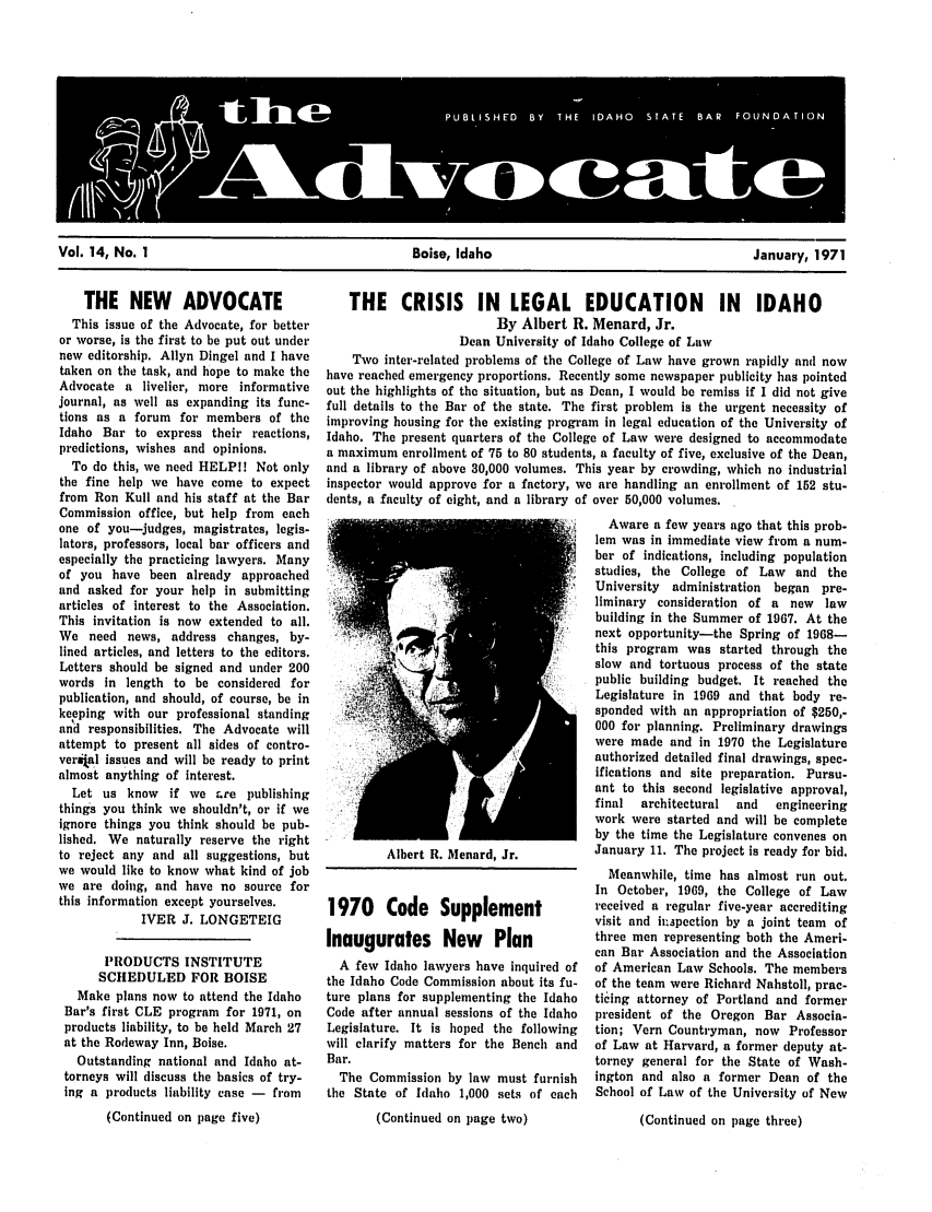 handle is hein.barjournals/adisb0014 and id is 1 raw text is: Vol. 14, No. 1                                Boise, Idaho                                 January, 1971

THE NEW ADVOCATE
This issue of the Advocate, for better
or worse, is the first to be put out under
new editorship. Allyn Dingel and I have
taken on the task, and hope to make the
Advocate a livelier, more informative
journal, as well as expanding its func-
tions as a forum for members of the
Idaho Bar to express their reactions,
predictions, wishes and opinions.
To do this, we need HELPI! Not only
the fine help we have come to expect
from Ron Kull and his staff at the Bar
Commission office, but help from each
one of you-judges, magistrates, legis-
lators, professors, local bar officers and
especially the practicing lawyers. Many
of you have been already approached
and asked for your help in submitting
articles of interest to the Association.
This invitation is now extended to all.
We need news, address changes, by-
lined articles, and letters to the editors.
Letters should be signed and under 200
words in length to be considered for
publication, and should, of course, be in
keeping with our professional standing
and responsibilities. The Advocate will
attempt to present all sides of contro-
veral issues and will be ready to print
almost anything of interest.
Let us know   if we Lre publishing
things you think we shouldn't, or if we
ignore things you think should be pub-
lished. We naturally reserve the right
to reject any and all suggestions, but
we would like to know what kind of job
we are doing, and have no source for
this information except yourselves.
IVER J. LONGETEIG
PRODUCTS INSTITUTE
SCHEDULED FOR BOISE
Make plans now to attend the Idaho
Bar's first CLE program for 1971, on
products liability, to be held March 27
at the Rodeway Inn, Boise.
Outstanding national and Idaho at-
torneys will discuss the basics of try-
ing a products liability case - from
(Continued on page five)

THE CRISIS IN LEGAL EDUCATION IN IDAHO
By Albert R. Menard, Jr.
Dean University of Idaho College of Law
Two inter-related problems of the College of Law have grown rapidly and now
have reached emergency proportions. Recently some newspaper publicity has pointed
out the highlights of the situation, but as Dean, I would be remiss if I did not give
full details to the Bar of the state. The first problem is the urgent necessity of
improving housing for the existing program in legal education of the University of
Idaho. The present quarters of the College of Law were designed to accommodate
a maximum enrollment of 75 to 80 students, a faculty of five, exclusive of the Dean,
and a library of above 30,000 volumes. This year by crowding, which no industrial
inspector would approve for a factory, we are handling an enrollment of 152 stu-
dents, a faculty of eight, and a library of over 50,000 volumes.

Albert R. Menard, Jr.
1970 Code Supplement
Inaugurates New Plan
A few Idaho lawyers have inquired of
the Idaho Code Commission about its fu-
ture plans for supplementing the Idaho
Code after annual sessions of the Idaho
Legislature. It is hoped the following
will clarify matters for the Bench and
Bar.
The Commission by law must furnish
the State of Idaho 1,000 sets of each
(Continued on page two)

Aware a few years ago that this prob-
lem was in immediate view from a num-
ber of indications, including population
studies, the College of Law and the
University administration began pre-
liminary consideration of a new law
building in the Summer of 1967. At the
next opportunity-the Spring of 1968-
this program was started through the
slow and tortuous process of the state
public building budget. It reached the
Legislature in 1969 and that body re-
sponded with an appropriation of $250,-
000 for planning. Preliminary drawings
were made and in 1970 the Legislature
authorized detailed final drawings, spec-
ifications and site preparation. Pursu-
ant to this second legislative approval,
final  architectural  and  engineering
work were started and will be complete
by the time the Legislature convenes on
January 11. The project is ready for bid.
Meanwhile, time has almost run out.
In October, 1969, the College of Law
received a regular five-year accrediting
visit and it.apection by a joint team of
three men representing both the Ameri-
can Bar Association and the Association
of American Law Schools. The members
of the team were Richard Nahstoll, prac-
ticing attorney of Portland and former
president of the Oregon Bar Associa-
tion; Vern Countryman, now Professor
of Law at Harvard, a former deputy at-
torney general for the State of Wash-
ington and also a former Dean of the
School of Law of the University of New
(Continued on page three)


