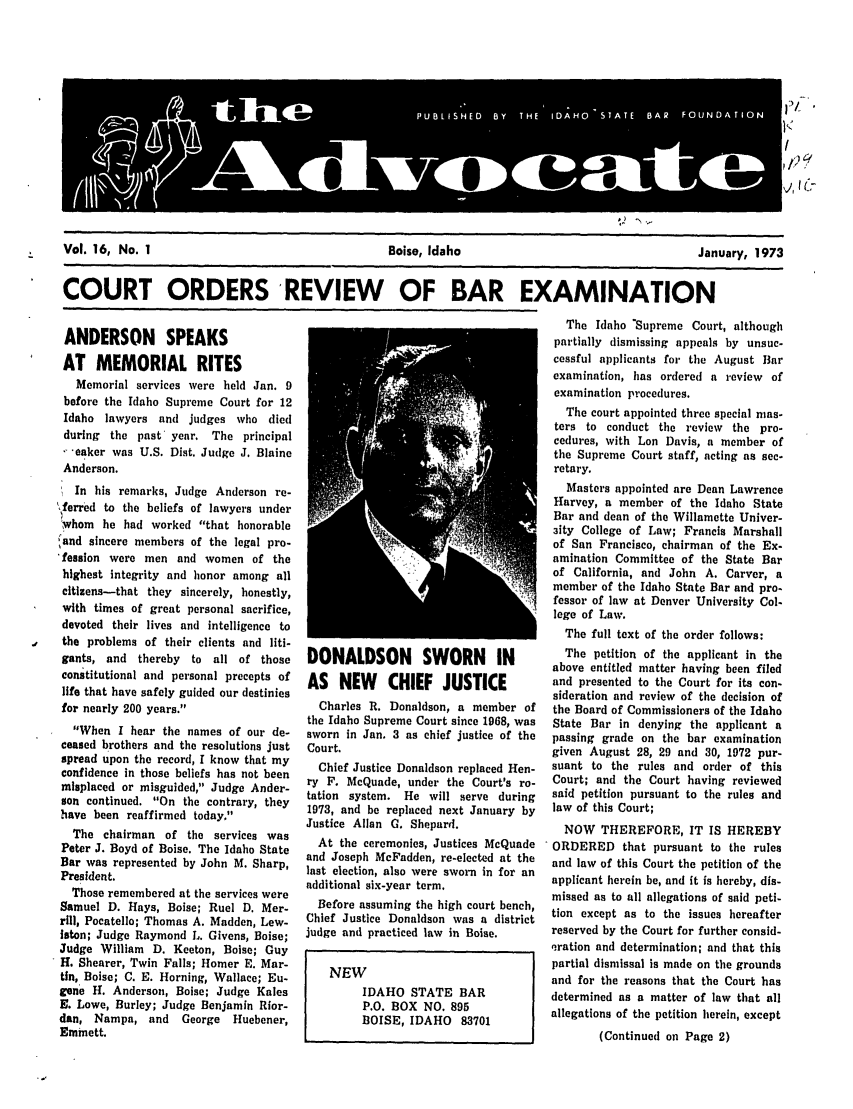 handle is hein.barjournals/adisb0016 and id is 1 raw text is: Vol. 16, No. 1          Boise, Idaho           January, 1973
COURT ORDERS REVIEW      OF BAR EXAMINATION

ANDERSON SPEAKS
AT MEMORIAL RITES
Memorial services were held Jan. 9
before the Idaho Supreme Court for 12
Idaho lawyers and judges who died
during the past year. The principal
- 'eaker was U.S. Dist. Judge J. Blaine
Anderson.
In his remarks, Judge Anderson re-
\ferred to the beliefs of lawyers under
w'hom he had worked that honorable
'and sincere members of the legal pro-
'fession were men and women of the
highest integrity and honor among all
citizens-that they sincerely, honestly,
with times of great personal sacrifice,
devoted their lives and intelligence to
the problems of their clients and liti-
gants, and thereby   to all of those
constitutional and personal precepts of
life that have safely guided our destinies
for nearly 200 years.
When I hear the names of our de-
ceased brothers and the resolutions just
spread upon the record, I know that my
confidence in those beliefs has not been
misplaced or misguided, Judge Ander-
son continued. On the contrary, they
have been reaffirmed today.
The chairman of the services was
Peter J. Boyd of Boise. The Idaho State
Bar was represented by John M. Sharp,
President.
Those remembered at the services were
Samuel D. Hays, Boise; Ruel D. Mer-
rill, Pocatello; Thomas A. Madden, Lew-
Iston; Judge Raymond L. Givens, Boise;
Judge William D. Keeton, Boise; Guy
H. Shearer, Twin Falls; Homer E. Mar-
tin, Boise; C. E. Horning, Wallace; Eu-
gene H. Anderson, Boise; Judge Kales
E. Lowe, Burley; Judge Benjamin Rior-
dan, Nampa, and     George  Huebener,
Emmett.

DONALDSON SWORN IN
AS NEW       CHIEF JUSTICE
Charles R. Donaldson, a member of
the Idaho Supreme Court since 1968, was
sworn in Jan. 3 as chief justice of the
Court.
Chief Justice Donaldson replaced Hen-
ry F. McQuade, under the Court's ro-
tation system. He will serve during
1973, and be replaced next January by
Justice Allan G. Shepard.
At the ceremonies, Justices McQuade
and Joseph McFadden, re-elected at the
last election, also were sworn in for an
additional six-year term.
Before assuming the high court bench,
Chief Justice Donaldson was a district
judge and practiced law in Boise.
NEW
IDAHO STATE BAR
P.O. BOX NO. 895
BOISE, IDAHO     83701

The Idaho Supreme Court, although
partially dismissing appeals by unsuc-
cessful applicants for the August Bar
examination, has ordered a review of
examination procedures.
The court appointed three special mas-
ters to conduct the review the pro-
cedures, with Lon Davis, a member of
the Supreme Court staff, acting as sec-
retary.
Masters appointed are Dean Lawrence
Harvey, a member of the Idaho State
Bar and dean of the Willamette Univer-
3ity College of Law; Francis Marshall
of San Francisco, chairman of the Ex-
amination Committee of the State Bar
of California, and John A. Carver, a
member of the Idaho State Bar and pro.
fessor of law at Denver University Col-
lege of Law.
The full text of the order follows:
The petition of the applicant in the
above entitled matter having been filed
and presented to the Court for its con-
sideration and review of the decision of
the Board of Commissioners of the Idaho
State Bar in denying the applicant a
passing grade on the bar examination
given August 28, 29 and 30, 1972 pur-
suant to the rules and order of this
Court; and the Court having reviewed
said petition pursuant to the rules and
law of this Court;
NOW THEREFORE, IT IS HEREBY
ORDERED that pursuant to the rules
and law of this Court the petition of the
applicant herein be, and it is hereby, dis-
missed as to all allegations of said peti-
tion except as to the issues hereafter
reserved by the Court for further consid-
nration and determination; and that this
partial dismissal is made on the grounds
and for the reasons that the Court has
determined as a matter of law that all
allegations of the petition herein, except
(Continued on Page 2)

P            HD B  H  IA O SAES9 FU D  TI


