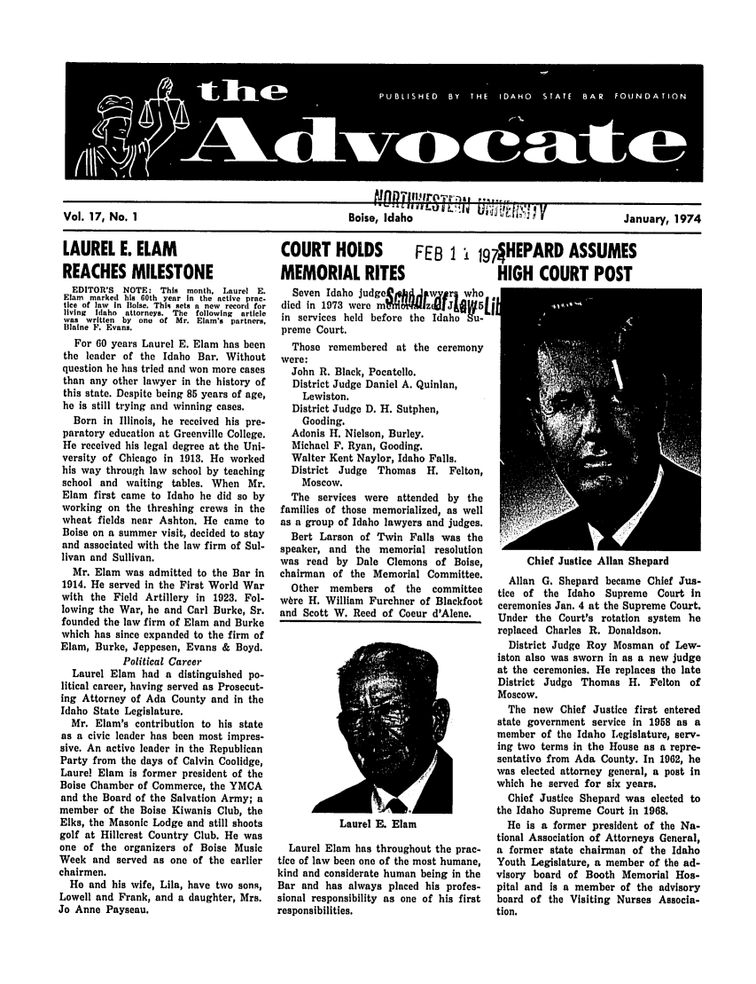 handle is hein.barjournals/adisb0017 and id is 1 raw text is: Vol. 17, No. 1                               Boise, Idaho                                January, 1974

LAUREL E. ELAM
REACHES MILESTONE
EDITOR'S NOTE: This month. Laurel E.
Elam marked his 60th year in the active prac-
tice of law in llolse. ThIq sets a new record for
living  Iaho  attorneys.  The  following  article
was written by one of Mr. Elam's partners,
laine F. Evans.
For 60 years Laurel E. Elam has been
the leader of the Idaho Bar. Without
question he has tried and won more cases
than any other lawyer in the history of
this state. Despite being 85 years of age,
he is still trying and winning cases.
Born in Illinois, he received his pre-
paratory education at Greenville College.
He received his legal degree at the Uni-
versity of Chicago in 1913. He worked
his way through law school by teaching
school and waiting tables. When Mr.
Elam first came to Idaho he did so by
working on the threshing crews in the
wheat fields near Ashton. He came to
Boise on a summer visit, decided to stay
and associated with the law firm of Sul-
livan and Sullivan.
Mr. Elam was admitted to the Bar in
1914. He served in the First World War
with the Field Artillery in 1923. Fol-
lowing the War, he and Carl Burke, Sr.
founded the law firm of Elam and Burke
which has since expanded to the firm of
Elam, Burke, Jeppesen, Evans & Boyd.
Political Career
Laurel Elam had a distinguished po-
litical career, having served as Prosecut-
ing Attorney of Ada County and in the
Idaho State Legislature.
Mr. Elam's contribution to his state
as a civic leader has been most impres-
sive. An active leader in the Republican
Party from the days of Calvin Coolidge,
Laurel Elam is former president of the
Boise Chamber of Commerce, the YMCA
and the Board of the Salvation Army; a
member of the Boise Kiwanis Club, the
Elks, the Masonic Lodge and still shoots
golf at Hillcrest Country Club. He was
one of the organizers of Boise Music
Week and served as one of the earlier
chairmen.
He and his wife, Lila, have two sons,
Lowell and Frank, and a daughter, Mrs.
Jo Anne Payseau.

COURT HOLDS  FEB 1 ! 197 HEPARD ASSUMES
MEMORIAL RITES        HIGH COURT POST

Seven Idaho judge     J   IwJ v rl who
died in 1973 were m$WfzJ&W5
in services held before the Idaho Su-
preme Court.
Those remembered at the ceremony
were:
John R. Black, Pocatello.
District Judge Daniel A. Quinlan,
Lewiston.
District Judge D. H. Sutphen,
Gooding.
Adonis H. Nielson, Burley.
Michael F. Ryan, Gooding.
Walter Kent Naylor, Idaho Falls.
District Judge Thomas H. Felton,
Moscow.
The services were attended by the
families of those memorialized, as well
as a group of Idaho lawyers and judges.
Bert Larson of Twin Falls was the
speaker, and the memorial resolution
was read by Dale Clemons of Boise,
chairman of the Memorial Committee.
Other  members    of  the  committee
wbre H. William Furchner of Blackfoot
and Scott W. Reed of Coeur d'Alene.

Laurel E. Elam

Laurel Elam has throughout the prac-
tice of law been one of the most humane,
kind and considerate human being in the
Bar and has always placed his profes-
sional responsibility as one of his first
responsibilities.

Chief Justice Allan Shepard
Allan G. Shepard became Chief Jus-
tice of the Idaho Supreme Court in
ceremonies Jan. 4 at the Supreme Court.
Under the Court's rotation system he
replaced Charles R. Donaldson.
District Judge Roy Mosman of Lew-
iston also was sworn in as a new judge
at the ceremonies. He replaces the late
District Judge Thomas H. Felton of
Moscow.
The new Chief Justice first entered
state government service in 1958 as a
member of the Idaho Legislature, serv-
ing two terms in the House as a repre-
sentative from Ada County. In 1962, he
was elected attorney general, a post in
which he served for six years.
Chief Justice Shepard was elected to
the Idaho Supreme Court in 1968.
He is a former president of the Na-
tional Association of Attorneys General,
a former state chairman of the Idaho
Youth Legislature, a member of the ad-
visory board of Booth Memorial Hos-
pital and is a member of the advisory
board of the Visiting Nurses Associa-
tion.



