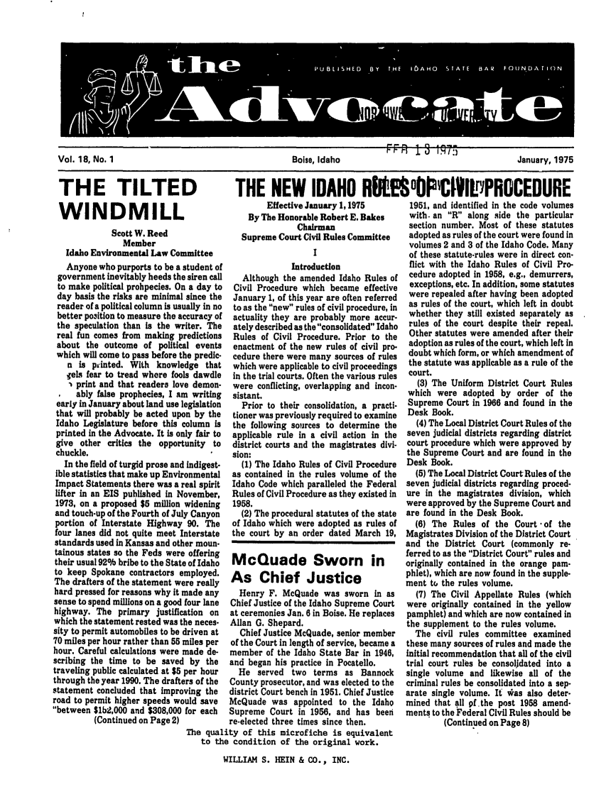 handle is hein.barjournals/adisb0018 and id is 1 raw text is: Vol 18 N,75
Vol. 18, No. 1                                 Boise, Idaho                                January, 1975

THE TILTED
WINDMILL
Scott W. Reed
Member
Idaho Environmental Law Committee
Anyone who purports to be a student of
government inevitably heeds the siren call
to make political prohpecies. On a day to
day basis the risks are minimal since the
reader of a political column is usually in no
better position to measure the accuracy of
the speculation than is the writer. The
real fun comes from making predictions
about the outcome of political events
which will come to pass before the predic-
n is printed. With knowledge that
ehes fear to tread where fools dawdle
- print and that readers love demon-
ably false prophecies, I am writing
early in January about land use legislation
that will probably be acted upon by the
Idaho Legislature before this column is
printed in the Advocate. It is only fair to
give other critics the opportunity to
chuckle.
In the field of turgid prose and indigest-
ible statistics that make up Environmental
Impact Statements there was a real spirit
lifter in an EIS published in November,
1973, on a proposed $5 million widening
and touch-up of the Fourth of July Canyon
portion of Interstate Highway 90. The
four lanes did not quite meet Interstate
standards used in Kansas and other moun-
tainous states so the Feds were offering
their usual 92% bribe to the State of Idaho
to keep Spokane contractors employed.
The drafters of the statement were really
hard pressed for reasons why it made any
sense to spend millions on a good four lane
highway. The primary justification on
which the statement rested was the neces-
sity to permit automobiles to be driven at
70 miles per hour rather than 55 miles per
hour. Careful calculations were made de-
scribing the time to be saved by the
traveling public calculated at $5 per hour
through the year 1990. The drafters of the
statement concluded that improving the
road to permit higher speeds would save
between 1b2,000 and $308,000 for each
(Continued on Page 2)

THE NEW IDAHO RKE °OCI~lPROCEDURE

Effective January 1, 1975
By The Honorable Robert E. Bakes
Chairman
Supreme Court Civil Rules Committee
I
Introduction
Although the amended Idaho Rules of
Civil Procedure which became effective
January 1, of this year are often referred
to as the new rules of civil procedure, in
actuality they are probably more accur-
ately described as the consolidated Idaho
Rules of Civil Procedure. Prior to the
enactment of the new rules of civil pro-
cedure there were many sources of rules
which were applicable to civil proceedings
in the trial courts. Often the various rules
were conflicting, overlapping and incon-
sistant.
Prior to their consolidation, a practi-
tioner was previously required to examine
the following sources to determine the
applicable rule in a civil action in the
district courts and the magistrates divi-
sion:
(1) The Idaho Rules of Civil Procedure
as contained in the rules volume of the
Idaho Code which paralleled the Federal
Rules of Civil Procedure as they existed in
1958.
(2) The procedural statutes of the state
of Idaho which were adopted as rules of
the court by an order dated March 19,
McQuade Sworn in
As Chief Justice
Henry F. McQuade was sworn in as
Chief Justice of the Idaho Supreme Court
at ceremonies Jan. 6 in Boise. He replaces
Allan G. Shepard.
Chief Justice McQuade, senior member
of the Court in length of service, became a
member of the Idaho State Bar in 1946,
and began his practice in Pocatello.
He served two terms as Bannock
County prosecutor, and was elected to the
district Court bench in 1951. Chief Justice
McQuade was appointed to the Idaho
Supreme Court in 1956, and has been
re-elected three times since then.

The quality of this microfiche is equivalent
to the condition of the original work.
WILLIAM S. HEIN & CO., INC.

1951, and identified in the code volumes
with- an R along side the particular
section number. Most of these statutes
adopted as rules of the court were found in
volumes 2 and 3 of the Idaho Code. Many
of these statute-rules were in direct con-
flict with the Idaho Rules of Civil Pro-
cedure adopted in 1958, e.g., demurrers,
exceptions, etc. In addition, some statutes
were repealed after having been adopted
as rules of the court, which left in doubt
whether they still existed separately as
rules of the court despite their repeal.
Other statutes were amended after their
adoption as rules of the court, which left in
doubt which form, or which amendment of
the statute was applicable as a rule of the
court.
(3) The Uniform District Court Rules
which were adopted by order of the
Supreme Court in 1966 and found in the
Desk Book.
(4) The Local District Court Rules of the
seven judicial districts regarding district
court procedure which were approved by
the Supreme Court and are found in the
Desk Book.
(5) The Local District Court Rules of the
seven judicial districts regarding proced-
ure in the magistrates division, which
were approved by the Supreme Court and
are found in the Desk Book.
(6) The Rules of the Court -of the
Magistrates Division of the District Court
and the District Court (commonly re-
ferred to as the District Court rules and
originally contained in the orange pam-
phlet), which are now found in the supple-
ment to the rules volume.
(7) The Civil Appellate Rules (which
were originally contained in the yellow
pamphlet) and which are now contained in
the supplement to the rules volume.
The civil rules committee examined
these many sources of rules and made the
initial recommendation that all of the civil
trial court rules be consoljdated into a
single volume and likewise all of the
criminal rules be consolidated into a sep-
arate single volume. It vas also deter-
mined that all 9f.the post 1958 amend-
ments to the Federal Civil Rules should be
(Continued on Page 8)


