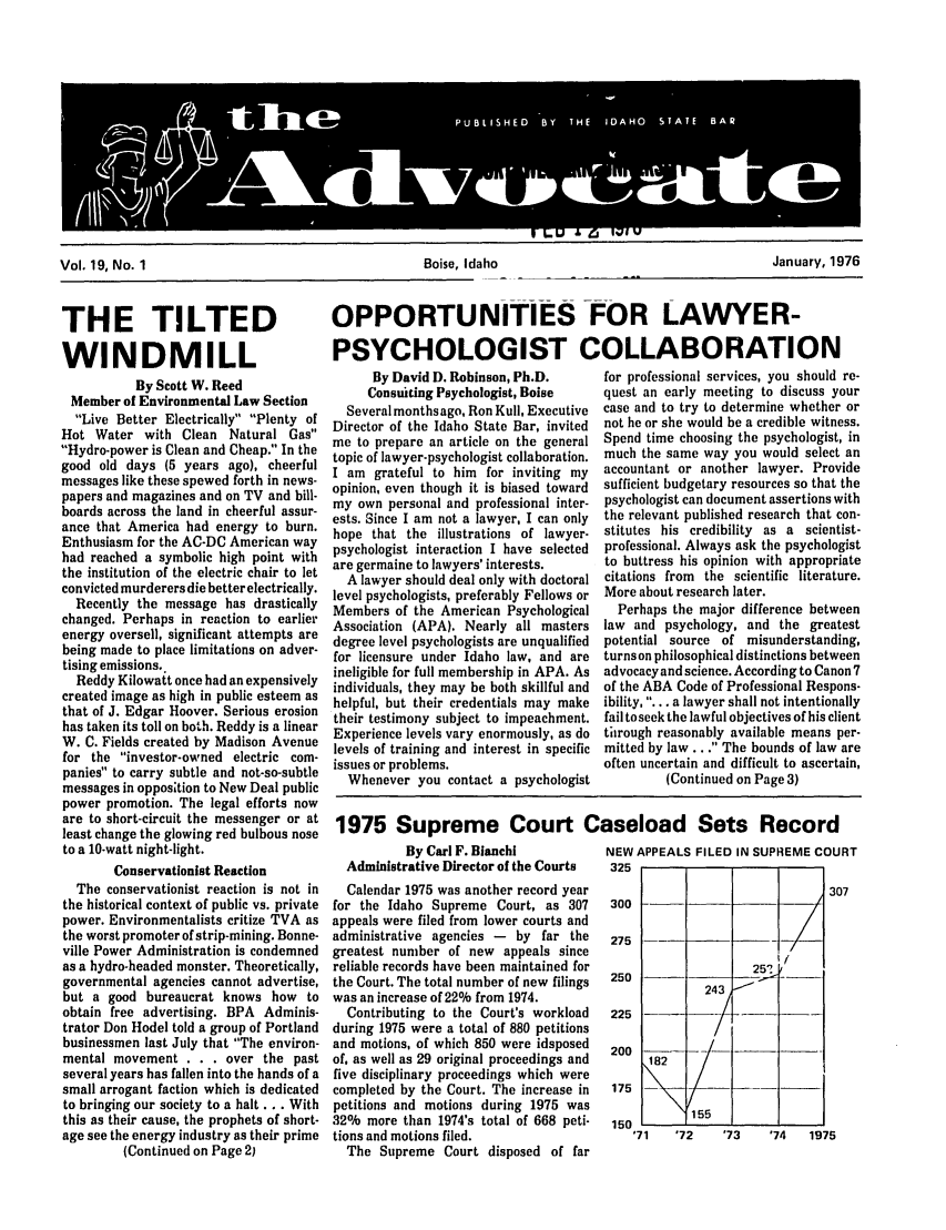 handle is hein.barjournals/adisb0019 and id is 1 raw text is: Vol. 19, No. 1                                   Boise, Idaho                                  January, 1976

THE TILTED
WINDMILL
By Scott W. Reed
Member of Environmental Law Section
Live Better Electrically Plenty of
Hot Water with Clean Natural Gas
Hydro-power is Clean and Cheap. In the
good old days (5 years ago), cheerful
messages like these spewed forth in news-
papers and magazines and on TV and bill-
boards across the land in cheerful assur-
ance that America had energy to burn.
Enthusiasm for the AC-DC American way
had reached a symbolic high point with
the institution of the electric chair to let
convicted murderers die better electrically.
Recently the message has drastically
changed. Perhaps in reaction to earlier
energy oversell, significant attempts are
being made to place limitations on adver-
tising emissions..
Reddy Kilowatt once had an expensively
created image as high in public esteem as
that of J. Edgar Hoover. Serious erosion
has taken its toll on both. Reddy is a linear
W. C. Fields created by Madison Avenue
for the investor-owned electric com-
panies to carry subtle and not-so-subtle
messages in opposition to New Deal public
power promotion. The legal efforts now
are to short-circuit the messenger or at
least change the glowing red bulbous nose
to a 10-watt night-light.
Conservationist Reaction
The conservationist reaction is not in
the historical context of public vs. private
power. Environmentalists critize TVA as
the worst promoter of strip-mining. Bonne-
ville Power Administration is condemned
as a hydro-headed monster. Theoretically,
governmental agencies cannot advertise,
but a good bureaucrat knows how to
obtain free advertising. BPA Adminis-
trator Don Hodel told a group of Portland
businessmen last July that The environ-
mental movement . . . over the past
several years has fallen into the hands of a
small arrogant faction which is dedicated
to bringing our society to a halt ... With
this as their cause, the prophets of short-
age see the energy industry as their prime
(Continued on Page 2)

OPPORTUNITIES -FOR LAWYER-
PSYCHOLOGIST COLLABORATION

By David D. Robinson, Ph.D.
Consuiting Psychologist, Boise
Several monthsago, Ron Kull, Executive
Director of the Idaho State Bar, invited
me to prepare an article on the general
topic of lawyer-psychologist collaboration.
I am grateful to him for inviting my
opinion, even though it is biased toward
my own personal and professional inter-
ests. Since I am not a lawyer, I can only
hope that the illustrations of lawyer-
psychologist interaction I have selected
are germaine to lawyers' interests.
A lawyer should deal only with doctoral
level psychologists, preferably Fellows or
Members of the American Psychological
Association (APA). Nearly all masters
degree level psychologists are unqualified
for licensure under Idaho law, and are
ineligible for full membership in APA. As
individuals, they may be both skillful and
helpful, but their credentials may make
their testimony subject to impeachment.
Experience levels vary enormously, as do
levels of training and interest in specific
issues or problems.
Whenever you contact a psychologist

for professional services, you should re-
quest an early meeting to discuss your
case and to try to determine whether or
not he or she would be a credible witness.
Spend time choosing the psychologist, in
much the same way you would select an
accountant or another lawyer. Provide
sufficient budgetary resources so that the
psychologist can document assertions with
the relevant published research that con-
stitutes his credibility as a scientist-
professional. Always ask the psychologist
to buttress his opinion with appropriate
citations from the scientific literature.
More about research later.
Perhaps the major difference between
law and psychology, and the greatest
potential source of misunderstanding,
turns on philosophical distinctions between
advocacy and science. According to Canon 7
of the ABA Code of Professional Respons-
ibility, ... a lawyer shall not intentionally
fail toseek the lawful objectives of his client
through reasonably available means per-
mitted by law .. . The bounds of law are
often uncertain and difficult to ascertain,
(Continued on Page 3)

1975 Supreme Court Caseload Sets Record

By Carl F. Bianchi
Administrative Director of the Courts
Calendar 1975 was another record year
for the Idaho Supreme Court, as 307
appeals were filed from lower courts and
administrative agencies - by far the
greatest number of new appeals since
reliable records have been maintained for
the Court. The total number of new filings
was an increase of 22% from 1974.
Contributing to the Court's workload
during 1975 were a total of 880 petitions
and motions, of which 850 were idsposed
of, as well as 29 original proceedings and
five disciplinary proceedings which were
completed by the Court. The increase in
petitions and motions during 1975 was
32% more than 1974's total of 668 peti-
tions and motions filed.
The Supreme Court disposed of far

NEW APPEALS FILED IN SUPREME COURT
325
307
300
275
250                 251    -
225          24r
200
175
150
'71  '72     '73   '74   1975


