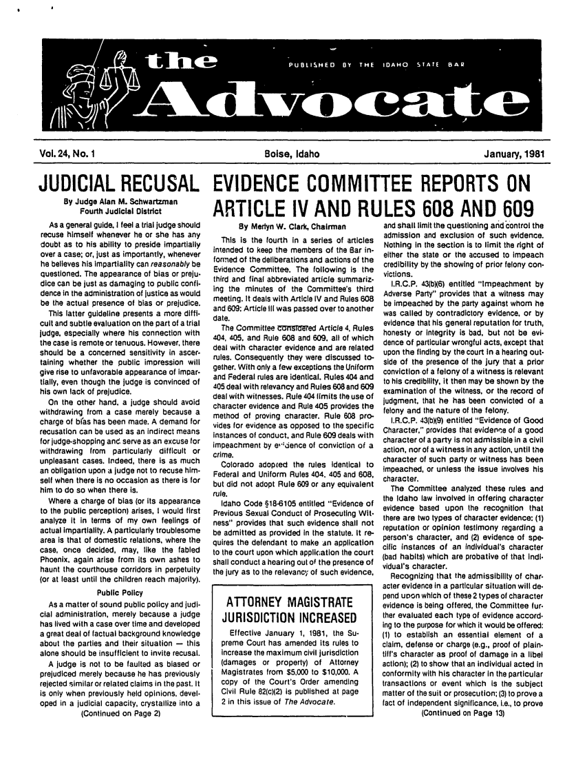 handle is hein.barjournals/adisb0024 and id is 1 raw text is: Vol. 24, No. 1             Boise, Idaho              January, 1981
JUDICIAL RECUSAL EVIDENCE COMMITTEE REPORTS ON

By Judge Alan M. Schwartzman
Fourth Judicial District
As a general guide. I feel a trial judge should
recuse himself whenever he or she has any
doubt as to his ability to preside impartially
over a case; or, just as importantly, whenever
he believes his impartiality can reasonably be
questioned. The appearance of bias or preju-
dice can be just as damaging to public confi-
dence in the administration of justice as would
be the actual presence of bias or prejudice.
This latter guideline presents a more diffi-
cult and subtle evaluation on the part of a trial
judge, especially where his connection with
the case is remote or tenuous. However, there
should be a concerned sensitivity in ascer-
taining whether the public im!oression will
give rise to unfavorable appearance of impar-
tially, even though the judge is convinced of
his own lack of prejudice.
On the other hand, a judge should avoid
withdrawing from a case merely because a
charge of bi as has been made. A demand for
recusation can be used as an indirect means
for judge-shopping and, serve as an excuse for
withdrawing from particularly difficult or
unpleasant cases. Indeed, there is as much
an obligation upon a judge not to recuse him-
self when there is no occasion as there is for
him to do so when there is.
Where a charge of bias (or its appearance
to the public perception) arises, I would first
analyze it in terms of my own feelings of
actual impartiality. A particularly troublesome
area is that of domestic relations, where the
case, once decided, may, like the fabled
Phoenix, again arise from Its own ashes to
haunt the courthouse corridors in perpetuity
(or at least until the children reach majority).
Public Policy
As a matter of sound public policy and judi-
cial administration, merely because a judge
has lived with a case over time and developed
a great deal of factual background knowledge
about the parties and their situation - this
alone should be insufficient to invite recusal.
A judge is not to be faulted as biased or
prejudiced merely because he has previously
rejected similar or related claims in the past. It
is only when previously held opinions, devel.
oped in a judicial capacity, crystallize into a
(Continued on Page 2)

ARTICLE IV AND RULES 608 AND 609

By Merlyn W. Clark, Chairman
This is the fourth in a series of articles
intended to keep the members of the Bar in-
formed of the deliberations and actions of the
Evidence Committee. The following Is the
third and final abbreviated article summariz-
ing the minutes of the Committee's third
meeting. It deals with Article IV and Rules 608
and 609: Article III was passed over to another
date.
The Committee Cu mUdred Article 4, Rules
404, 405. and Rule 608 and 609. all of which
deal with character evidence and are related
rules. Consequently they were discussed to-
gether. With only a few exceptions the Uniform
and Federal rules are identical. Rules 404 and
405 deal with relevancy and Rules 608 and 609
deal with witnesses. Rule 404 limits the use of
character evidence and Rule 405 provides the
method of proving character. Rule 608 pro-
vides for evidence as opposed to the specific
instances of conduct, and Rule 609 deals with
impeachment by e'idence of conviction of a
crime.
Colorado adopted the rules identical to
Federal and Uniform Rules 404, 405 and 608,
but did not adopt Rule 609 or any equivalent
rule.
Idaho Code §18-6105 entitled Evidence of
Previous Sexual Conduct of Prosecuting Wit-
ness provides that such evidence shall not
be admitted as provided in the statute. It re-
quires the defendant to make -n application
to the court upon which appll;ation the court
shall conduct a hearing out of the presence of
the jury as to the relevancy of such evidence,
ATTORNEY MAGISTRATE
JURISDICTION INCREASED
Effective January 1, 1981, the Su-
preme Court has amended its rules to
increase the maximum civil jurisdiction
(damages or property) of Attorney
Magistrates from $5,000 to $10,000. A
copy of the Court's Order amending
Civil Rule 82(c)(2) is published at page
2 in this issue of The Advocate.

and shall limit the questioning and control the
admission and exclusion of such evidence.
Nothing In the section is to limit the right of
either the state or the accused to Impeach
credibility by the showing of prior felony con-
victions.
I.R.C.P. 43(bX6) entitled Impeachment by
Adverse Party provides that a witness may
be impeached by the party against whom he
was called by contradictory evidence, or by
evidence that his general reputation for truth,
honesty or integrity is bad, but not be evi-
dence of particular wrongful acts, except that
upon the finding by the court in a hearing out-
side of the presence of the jury that a prior
conviction of a felony of a witness is relevant
to his credibility, it then may be shown by the
examination of the witness, or the record of
judgment, that he has been convicted of a
felony and the nature of the felony.
I.R.C.P. 43(bX9) entitled Evidence of Good
Character, provides that evidenne of a good
character of a party is not admissible in a civil
action, nor of a witness in any action, until the
character of such party or witness has been
impeached, or unless the Issue involves his
character.
The Committee analyzed these rules and
the Idaho law involved in offering character
evidence based upon the recognition that
there are two types of character evidence: (1)
reputation or opinion testimony regarding a
person's character, and (2) evidence of spe-
cific instances of an Individual's character
(bad habits) which are probative of that Indi.
vidual's character.
Recognizing that the admissibility of char-
acter evidence In a particular situation will de.
pend upon which of these 2 types of character
evidence Is being offered, the Committee fur.
ther evaluated each type of evidence accord.
Ing to the purpose for which it would be offered:
(1) to establish an essential element of a
claim, defense or charge (e.g., proof of plain-
tilff's character as proof of damage in a libel
action); (2) to show that an individual acted in
conformity with his character In the particular
transactions or event which is the subject
matter of the suit or prosecution; (3) to prove a
fact of independent significance, i.e., to prove
(Continued on Page 13)


