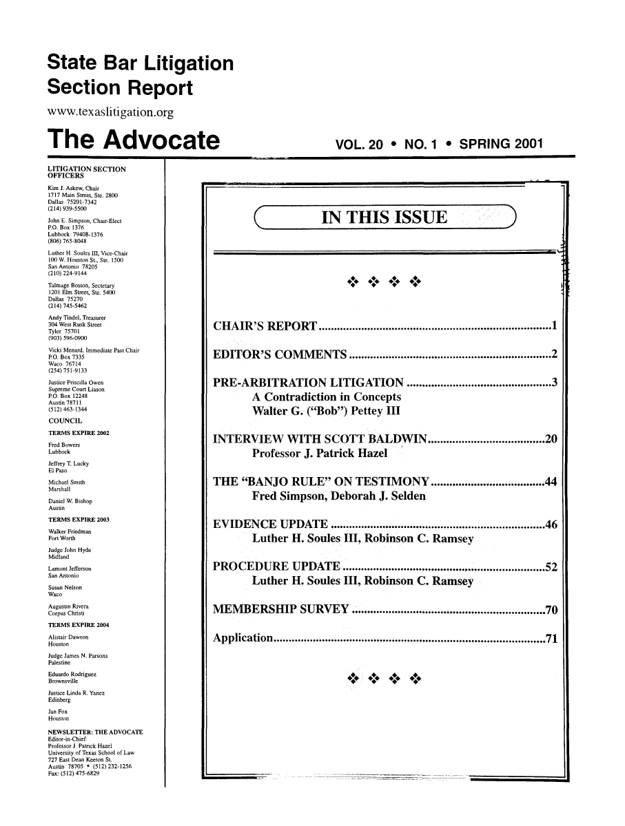 handle is hein.barjournals/adsbate0020 and id is 1 raw text is: State Bar Litigation
Section Report
www.texaslitigation.org
The Advocate

VOL. 20 * NO. 1 * SPRING 2001

LITIGATION SECTION
OFFICERS
Kim J. Askew, Chair
1717 Main Street, Ste. 2800
Dallas 75201-7342
(214) 939-5500
John E. Simpson, Chair-Elect
P.O. Box 1376
Lubbock 79408-1376
(806) 765-8048
Luther H Soules III, Vice-Chair
100 W. Houston St., Ste. 15(X)
San Antonio 78205
(210) 224-9144
Talmage Boston, Sectetary
1201 Elm Street, Ste. 5400
Dallas 75270
(214) 745-5462
Andy Tindel, Treasurer
304 West Rusk Street
Tyler 75701
(903) 596-0900
Vicki Menard, Immediate Past Chair
P.O. Box 7335
Waco 76714
(254) 751-9133
Justice Priscilla Owen
Supreme Court Liason
PO. Box 12248
Austin 78711
(512) 463-1344
COUNCIL
TERMS EXPIRE 2002
Fred Bowers
Lubbock
Jeffrey T Lucky
El Paso
Michael Smith
Marshall
Daniel W. Bishop
Austin
TERMS EXPIRE 2003
Walker Friedman
Fort Worth
Judge John Hyde
Midland
Lamont Jefferson
San Antonio
Susan Nelson
Waco
Augustin Rivera
Corpus Christi
TERMS EXPIRE 2004
Alistair Dawson
Houston
Judge James N. Parsons
Palestine
Eduardo Rodriguez
Brownsville
Justice Linda R. Yanez
Edinberg
Jan Fox
Houston
NEWSLETTER: THE ADVOCATE
Editor-in-Chief
Professor J Patrick Hazel
University of Texas School of Law
727 East Dean Keeton St.
Austin 78705 * (512) 232-1256
Fax: (512) 475-6829

(

IN THIS ISSUE

CHAIR'S REPORT .......................................1
EDITOR'S COMMENTS .............................................................. 2
PRE-ARBITRATION LITIGATION ...........................................3
A Contradiction in Concepts
Walter G. (Bob) Pettey III
INTERVIEW WITH SCOTT BALDWIN................20
Professor J. Patrick Hazel
THE BANJO RULE ON TESTIMONY ................................ 44
Fred Simpson, Deborah J. Selden
EVIDENCE UPDATE.....................................................................46
Luther H. Soules III, Robinson C. Ramsey
PROCEDURE UPDATE............................................................52
Luther H. Soules III, Robinson C. Ramsey
MEMBERSHIP SURVEY ........................................................ 70
Application................................................................................... 71
++++* *.**

)

L__


