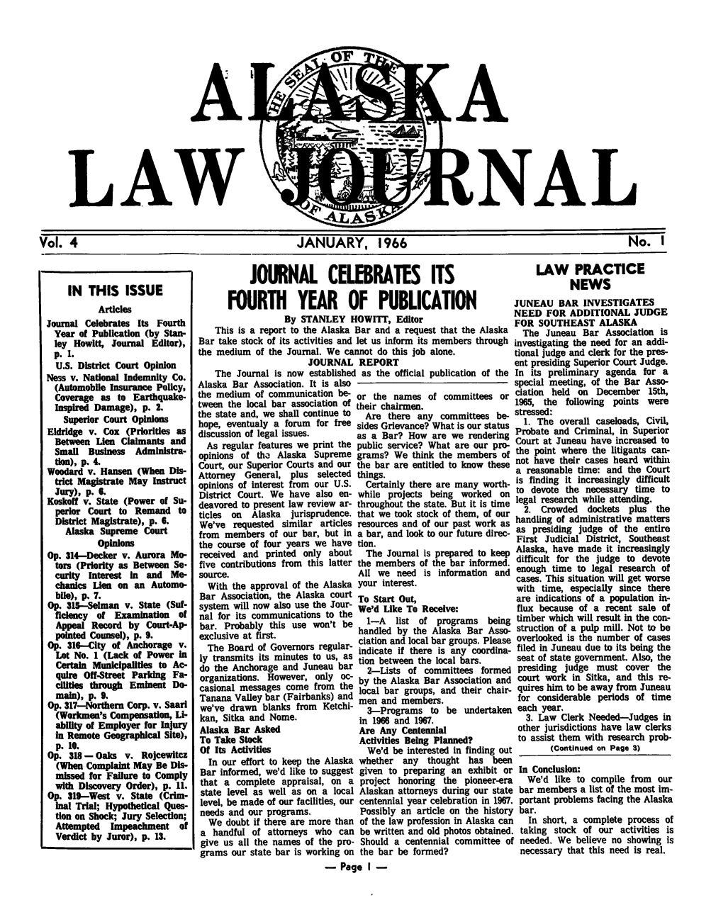 handle is hein.barjournals/alaskalj0004 and id is 1 raw text is: LAW

RY, 1966

IN THIS ISSUE
Articles
Journal Celebrates Its Fourth
Year of Publication (by Stan-
ley Howitt, Journal Editor),
p. 1.
U.S. District Court Opinion
Ness v. National Indemnity Co.
(Automobile Insurance Policy,
Coverage as to Earthquake-
Inspired Damage), p. 2.
Superior Court Opinions
Eldridge v. Cox (Priorities as
Between Lion Claimants and
Small Business Administra-
don), p. 4.
Woodard v. Hansen (When Dis-
trict Magistrate May Instruct
Jury), p. 6.
Koskoff v. State (Power of Su-
perior Court to Remand to
District Magistrate), p. 6.
Alaska Supreme Court
Opinions
Op. 314-Decker v. Aurora Mo-
tors (Priority as Between Se-
curity Interest in and Me-
chanics Lien on an Automo-
bile), p. 7.
Op. 31--Selman v. State (Suf-
ficiency of Examination of
Appeal Record by Court-Ap-
pointed Counsel), p. 9.
Op. 316-City of Anchorage v.
Lot No. 1 (Lack of Power in
Certain Municipalities to Ac-
quire Off-Street Parking Fa-
cilities through Eminent Do-
main), p. 9.
Op. 317-Northern Corp. v. Saari
(Workmen's Compensation, Li-
ability of Employer for Injury
in Remote Geographical Site),
p. 10.
Op. 318 -Oaks v. Rojcewitcz
(When Complaint May Be Dis-
missed for Failure to Comply
with Discovery Order), p. 11.
Op. 319--West v. State (Crim-
inal Trial; Hypothetical Ques-
tion on Shock; Jury Selection;
Attempted Impeachment of
Verdict by Juror), p. 13.

JOURNAL CELEBRATES ITS
FOURTH YEAR OF PUBLICATION
By STANLEY HOWITT, Editor
This is a report to the Alaska Bar and a request that the Alaska
Bar take stock of its activities and let us inform its members through
the medium of the Journal. We cannot do this job alone.
JOURNAL REPORT
The Journal is now established as the official publication of the
Alaska Bar Association. It is also
the medium of communication be-or the names of committees or
tween the local bar association of their chairmen.
the state and, we shall continue to  Are there any committees be-
hope, eventualy a forum for free sides Grievance? What is our status
discussion of legal issues.     as a Bar? How are we rendering
As regular features we print the public service? What are our pro-
opinions of tha Alaska Supreme grams? We think the members of
Court, our Superior Courts and our the bar are entitled to know these
Attorney General, plus selected things.
opinions of interest from our U.S.  Certainly there are many worth-
District Court. We have also en- while projects being worked on
deavored to present law review ar- throughout the state. But it is time
ticles on Alaska jurisprudence, that we took stock of them, of our
We've requested similar articles resources and of our past work as
from members of our bar, but in a bar, and look to our future direc-
the course of four years we have tion.
received and printed only about The Journal is prepared to keep
five contributions from this latter the members of the bar informed.
source.                         All we need is information and
With the approval of the Alaska your interest.
Bar Association, the Alaska court To Start Out,
system will now also use the Jour- We'd Like To Receive:
nal for its communications to the
bar. Probably this use won't be   1-A  list of programs being
exclusive at first,             handled by the Alaska Bar Asso-
The Board of Governors regular- ciation and local bar groups. Please
indicate if there is any coordina-
ly transmits its minutes to us, as inbteen the loca bar
do the Anchorage and Juneau bar tion between the local bars.
2-Lists of committees formed
organizations. However, only Oc- by the Alaska Bar Association and
casional messages come from the local bar groups, and their chair-
Tanana Valley bar (Fairbanks) and men and members.
we've drawn blanks from Ketchi-   3-Programs to be undertaken
kan, Sitka and Nome.            in 1966 and 1967.
Alaska Bar Asked                Are Any Centennial
To Take Stock                   Activities Being Planned?
Of Its Activities                 We'd be interested in finding out
In our effort to keep the Alaska whether any thought has been
Bar informed, we'd like to suggest given to preparing an exhibit or
that a complete appraisal, on a project honoring the pioneer-era
state level as well as on a local Alaskan attorneys during our state
level, be made of our facilities, our centennial year celebration in 1967.
needs and our programs.         Possibly an article on the history
We doubt if there are more than of the law profession in Alaska can
a handful of attorneys who can be written and old photos obtained.
give us all the names of the pro- Should a centennial committee of
grams our state bar is working on the bar be formed?
- Page I -

LAW PRACTICE
NEWS
JUNEAU BAR INVESTIGATES
NEED FOR ADDITIONAL JUDGE
FOR SOUTHEAST ALASKA
The Juneau Bar Association is
nvestigating the need for an addi-
tional judge and clerk for the pres-
ent presiding Superior Court Judge.
In its preliminary agenda for a
special meeting, of the Bar Asso-
ciation held on December 15th,
1965, the following points were
stressed:
1. The overall caseloads, Civil,
Probate and Criminal, in Superior
Court at Juneau have increased to
the point where the litigants can-
not have their cases heard within
a reasonable time: and the Court
is finding it increasingly difficult
to devote the necessary time to
legal research while attending.
2. Crowded dockets plus the
handling of administrative matters
as presiding judge of the entire
First Judicial District, Southeast
Alaska, have made it increasingly
difficult for the judge to devote
enough time to legal research of
cases. This situation will get worse
with time, especially since there
are indications of a population in-
flux because of a recent sale of
timber which will result in the con-
struction of a pulp mill. Not to be
overlooked is the number of cases
filed in Juneau due to its being the
seat of state government. Also, the
presiding judge must cover the
court work in Sitka, and this re-
quires him to be away from Juneau
for considerable periods of time
each year.
3. Law Clerk Needed-Judges in
other jurisdictions have law clerks
to assist them with research prob-
(Continued on Page 3)
In Conclusion:
We'd like to compile from our
bar members a list of the most im-
portant problems facing the Alaska
bar.
In short, a complete process of
taking stock of our activities is
needed. We believe no showing is
necessary that this need is real.

|O. 1



