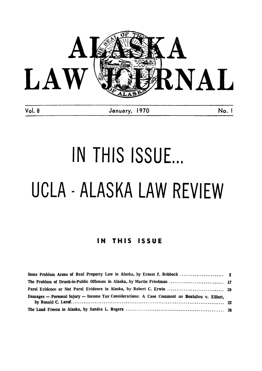 handle is hein.barjournals/alaskalj0008 and id is 1 raw text is: A
LAW

L

Vol. 8                    January, 1970                     No. I

SSUE...

- ALASKA LAW REVIEW

IN THIS ISSUE

Some Problem Areas of Real Property Law in Alaska, by Ernest Z. Rehbock ........................
The Problem of Drunk-in-Public Offenses in Alaska,. by Martin Friedman ..............................
Parol Evidence or Not Parol Evidence in Alaska, by Robert C. Erwin ...............................
Damages - Personal Injury - Income Tax Considerations: A Case Comment on Bealulieu v. Elliott,
by  Ronald  C.  Lazof ....................................................................................
The Land Freeze in Alaska, by Sandra L. Rogers ......................................................

N THIS

UCLA



